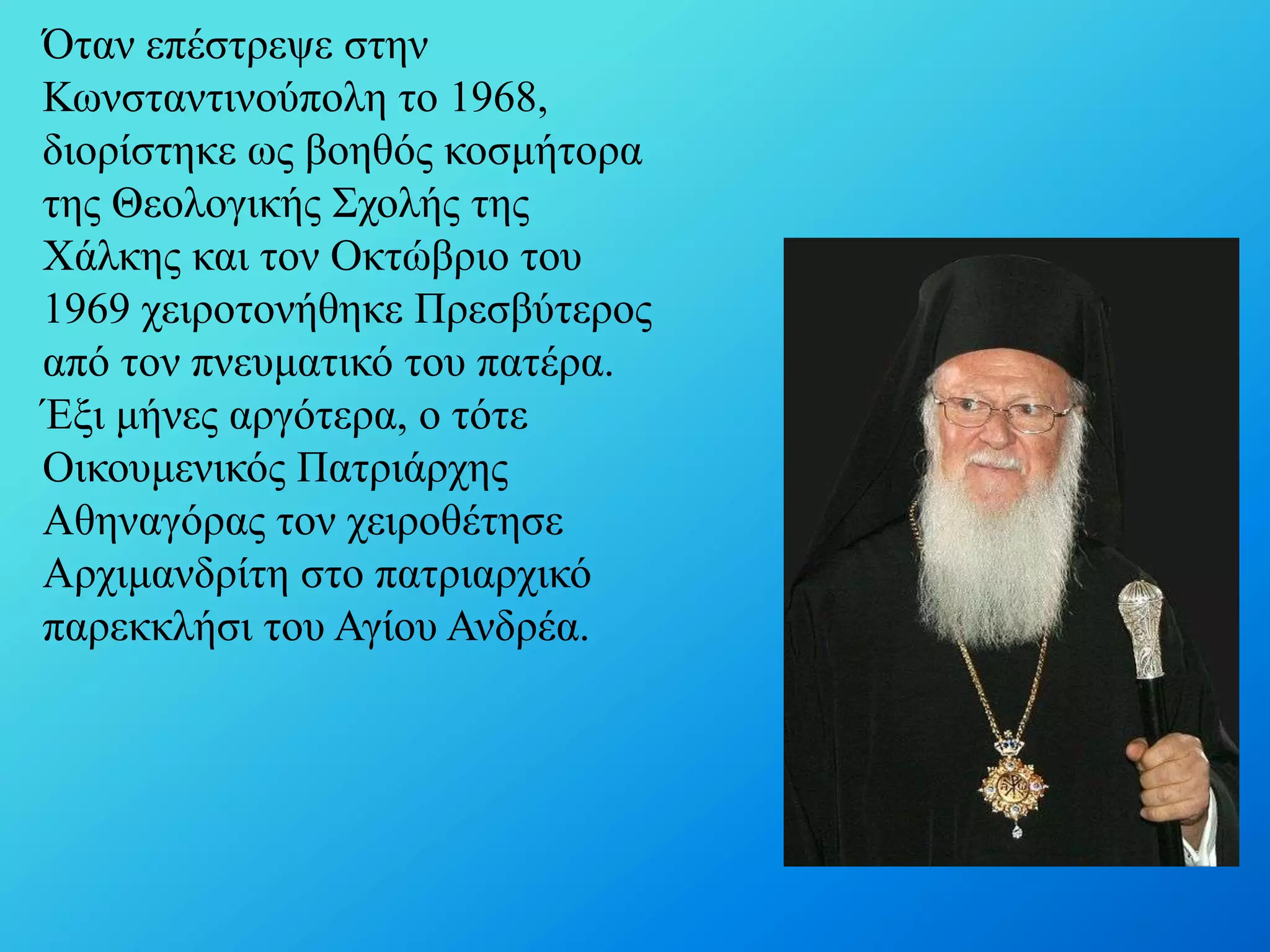 Όηαλ επέζηξεςε ζηελ
Κσλζηαληηλνύπνιε ην 1968,
δηνξίζηεθε σο βνεζόο θνζκήηνξα
ηεο Θενινγηθήο ΢ρνιήο ηεο
Υάιθεο θαη ηνλ Οθηώβξην ηνπ
1969 ρεηξνηνλήζεθε Πξεζβύηεξνο
από ηνλ πλεπκαηηθό ηνπ παηέξα.
Έμη κήλεο αξγόηεξα, ν ηόηε
Οηθνπκεληθόο Παηξηάξρεο
Αζελαγόξαο ηνλ ρεηξνζέηεζε
Αξρηκαλδξίηε ζην παηξηαξρηθό
παξεθθιήζη ηνπ Αγίνπ Αλδξέα.

 