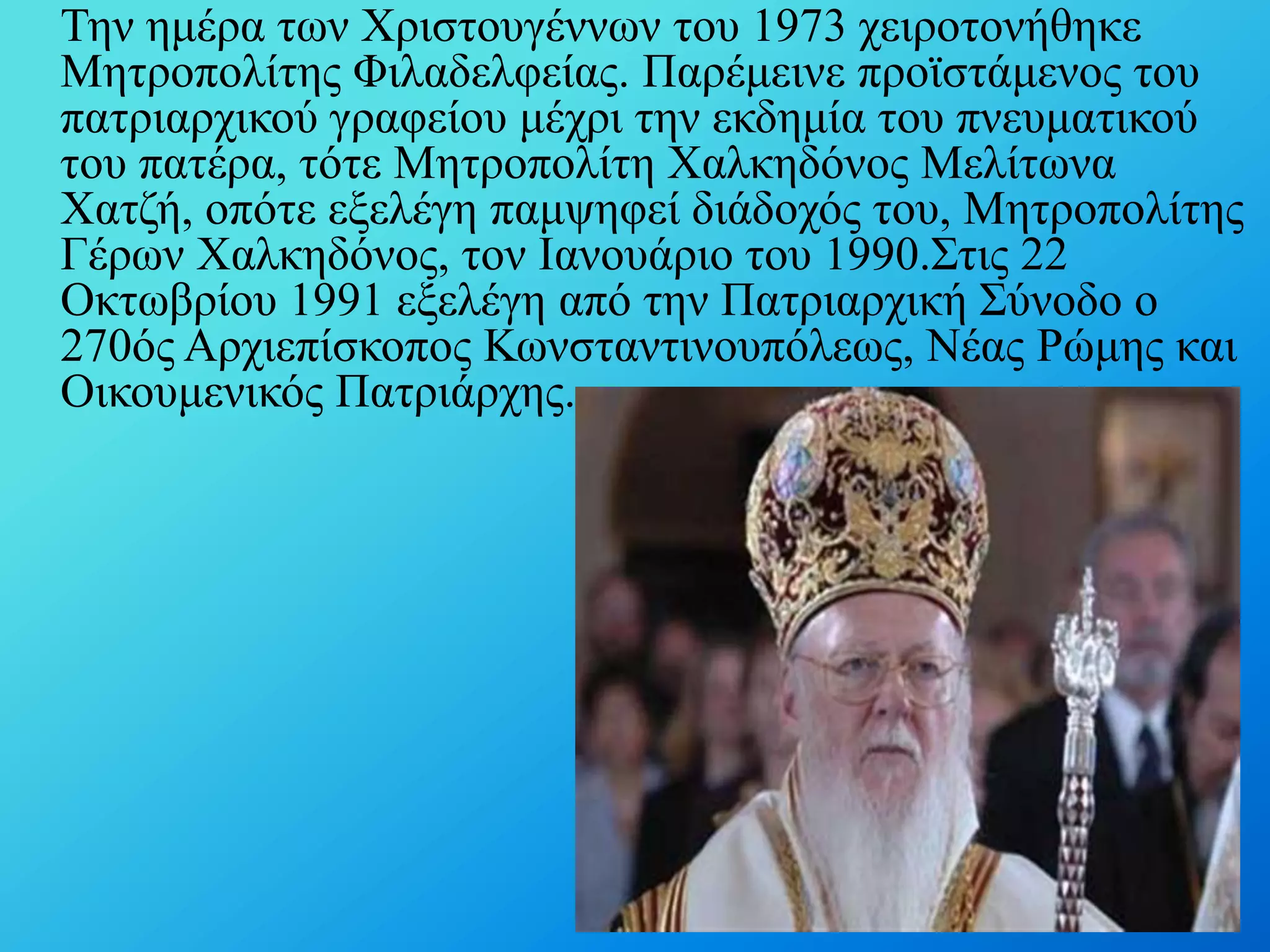 Σελ εκέξα ησλ Υξηζηνπγέλλσλ ηνπ 1973 ρεηξνηνλήζεθε
Μεηξνπνιίηεο Φηιαδειθείαο. Παξέκεηλε πξντζηάκελνο ηνπ
παηξηαξρηθνύ γξαθείνπ κέρξη ηελ εθδεκία ηνπ πλεπκαηηθνύ
ηνπ παηέξα, ηόηε Μεηξνπνιίηε Υαιθεδόλνο Μειίησλα
Υαηδή, νπόηε εμειέγε πακςεθεί δηάδνρόο ηνπ, Μεηξνπνιίηεο
Γέξσλ Υαιθεδόλνο, ηνλ Ιαλνπάξην ηνπ 1990.΢ηηο 22
Οθησβξίνπ 1991 εμειέγε από ηελ Παηξηαξρηθή ΢ύλνδν ν
270όο Αξρηεπίζθνπνο Κσλζηαληηλνππόιεσο, Νέαο Ρώκεο θαη
Οηθνπκεληθόο Παηξηάξρεο.

 