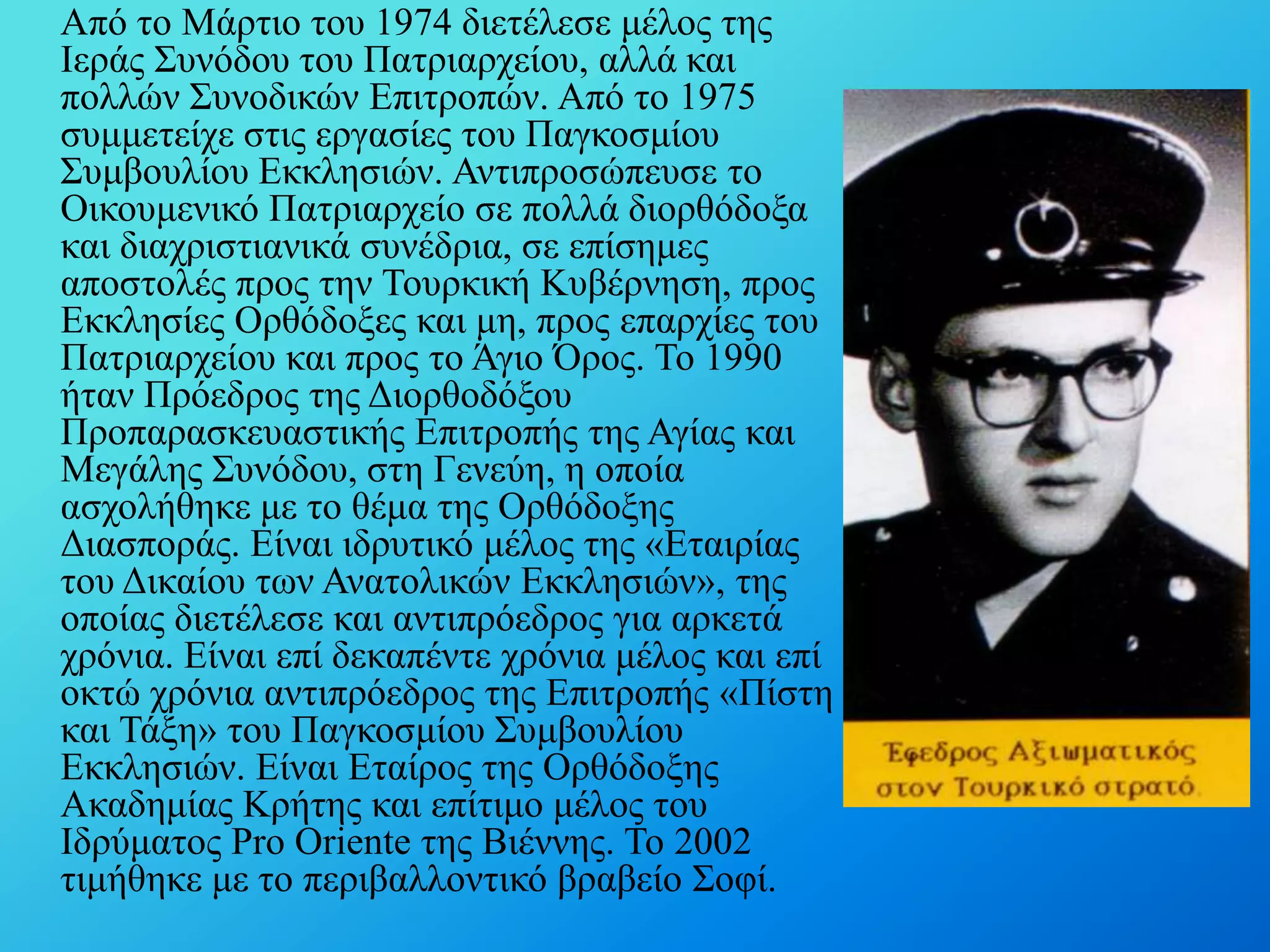 Από ην Μάξηην ηνπ 1974 δηεηέιεζε κέινο ηεο
Ιεξάο ΢πλόδνπ ηνπ Παηξηαξρείνπ, αιιά θαη
πνιιώλ ΢πλνδηθώλ Δπηηξνπώλ. Από ην 1975
ζπκκεηείρε ζηηο εξγαζίεο ηνπ Παγθνζκίνπ
΢πκβνπιίνπ Δθθιεζηώλ. Αληηπξνζώπεπζε ην
Οηθνπκεληθό Παηξηαξρείν ζε πνιιά δηνξζόδνμα
θαη δηαρξηζηηαληθά ζπλέδξηα, ζε επίζεκεο
απνζηνιέο πξνο ηελ Σνπξθηθή Κπβέξλεζε, πξνο
Δθθιεζίεο Οξζόδνμεο θαη κε, πξνο επαξρίεο ηνπ
Παηξηαξρείνπ θαη πξνο ην Άγην Όξνο. Σν 1990
ήηαλ Πξόεδξνο ηεο Γηνξζνδόμνπ
Πξνπαξαζθεπαζηηθήο Δπηηξνπήο ηεο Αγίαο θαη
Μεγάιεο ΢πλόδνπ, ζηε Γελεύε, ε νπνία
αζρνιήζεθε κε ην ζέκα ηεο Οξζόδνμεο
Γηαζπνξάο. Δίλαη ηδξπηηθό κέινο ηεο «Δηαηξίαο
ηνπ Γηθαίνπ ησλ Αλαηνιηθώλ Δθθιεζηώλ», ηεο
νπνίαο δηεηέιεζε θαη αληηπξόεδξνο γηα αξθεηά
ρξόληα. Δίλαη επί δεθαπέληε ρξόληα κέινο θαη επί
νθηώ ρξόληα αληηπξόεδξνο ηεο Δπηηξνπήο «Πίζηε
θαη Σάμε» ηνπ Παγθνζκίνπ ΢πκβνπιίνπ
Δθθιεζηώλ. Δίλαη Δηαίξνο ηεο Οξζόδνμεο
Αθαδεκίαο Κξήηεο θαη επίηηκν κέινο ηνπ
Ιδξύκαηνο Pro Oriente ηεο Βηέλλεο. Σν 2002
ηηκήζεθε κε ην πεξηβαιινληηθό βξαβείν ΢νθί.

 