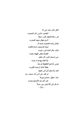 ‫الكل غادر نصه حتى أنا‬
‫أطعمت تذكرني لنار المصيده‬
‫
ً‬
‫في رحلة للخوف هرب جملة‬
‫ ِ تّ‬
‫ ٍ‬
‫أخرى ووفر صوته للمفرده‬
‫وأعار رائحة القصيدة نفحة الـ‬
‫إيماء فارتشفت أساه الفئده‬
‫فبكت تلل الماء قرب نشيده‬
‫قطراته وهي الهواء مقيده‬
‫حين استعار الحب كان لقلبه‬
‫بيتا فقام بهدمه إذ شيده‬
‫ ِ‬
‫ع ْ‬
‫ورمى أراجيح الطفولة لم يعد‬
‫ ِ‬
‫طفل 
ً لذلك أرجحته الورده‬
‫فمه يداه ولم أكن في عفوة‬
‫ع ْ‬
‫ ِ‬
‫إن قلت عن أذني قد سمعت يده‬
‫َّ‬
‫تمتد ، تنطق ، تستشير وربما‬
‫،ُ‬
‫،ُ‬
‫غنت ألم تجد الصابع منشده‬
‫ما زال في الل وعي يبني منزل 
ً‬
‫- 121 -‬

 