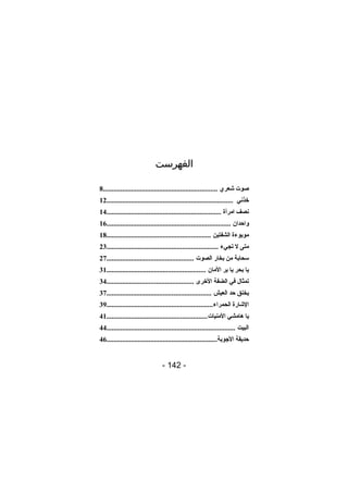‫الفهرست‬
‫صوت شعري .................................................................8‬
‫خذني ........................................................................21‬
‫نصف امرأة .................................................................41‬
‫واحدان ......................................................................61‬
‫موبوءة الشفتين ...........................................................81‬
‫متى ل تجيء ...............................................................32‬
‫سحابة من بخار الصوت .................................................72‬
‫يا بحر يا بر المان ........................................................13‬
‫تمثال في الضفة الخرى .................................................43‬
‫يخنق حد العيش ...........................................................73‬
‫الشارة الحمراء ............................................................93‬
‫يا هامشي المنيات .........................................................14‬
‫البيت .........................................................................44‬
‫حديقة الوجوبة...............................................................64‬

‫- 241 -‬

 