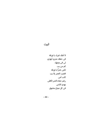 ‫البيت‬
‫ل أملك غيرك يا ورقة‬
‫في حقلك تجري أنهاري‬
‫لي في وجهك‬
‫كم من بيت‬
‫لكني عذرا يا ورقة‬
‫قضيت العمر بل بيت‬
‫كانت أمي‬
‫رغم جفاء الخبز ألهلي‬
‫تهدي الناس‬
‫في كل صباح مخنوق‬

‫- 44 -‬

 
