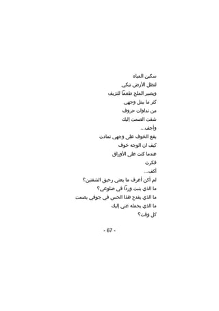 ‫سكين المياه‬
‫لتظل األرض تبكي‬
‫ويصير الملح طعما للنزيف‬
‫كثر ما يبتل وجهي‬
‫من نداوات حروف‬
‫شقت الصمت إليك‬
‫وأجف...‬
‫يقع الخوف على وجهي تمادت‬
‫كيف ان الوجه خوف‬
‫عندما كنت على األوراق‬
‫فكرت‬
‫أكف...‬
‫لم أكن أعرف ما يعني رحيق الشفتين؟‬
‫ما الذي ينبت وردا في ضلوعي؟‬
‫ما الذي يقدح هذا الحس في جوفي بصمت‬
‫ما الذي يحمله عني إليك‬
‫كل وقت؟‬
‫- 76 -‬

 