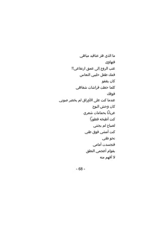 ‫ما الذي هز عناقيد مياهي‬
‫فتهاوى‬
‫عنب الروح إلى عمق ارتفاعي!!‬
‫فمك طفل حليبي النعاس‬
‫كان يغفو‬
‫كلما حطت فراشات شفاهي‬
‫فوقك‬
‫عندما كنت على األوراق لم يخضر صوتي‬
‫كان وحش البوح‬
‫عريانا بحمامات شعري‬
‫كنت أطبخه فطورا‬
‫لصباح لم يجنني‬
‫كنت أمشي فوق ظني‬
‫نحو ظني‬
‫فتجسدت أمامي‬
‫بقوام أعجمي النطق‬
‫ل أفهم منه‬
‫- 86 -‬

 