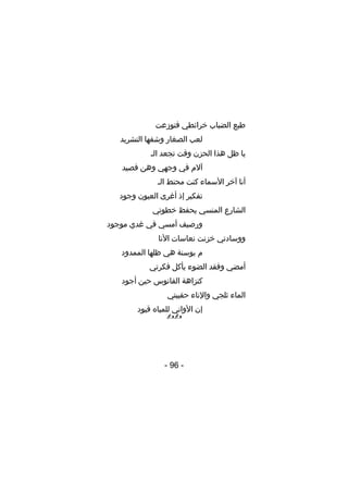 ‫طبع الضباب خرائطي فتوزعت‬
‫لعب الصغار وشفها التشريد‬
‫يا ظل هذا الحزن وقت تجعد الـ‬
‫آلم في وجهي وهن قصيد‬
‫أنا آخر السماء كنت محنط الـ‬
‫تفكير إذ أغرى العيون وجود‬
‫الشارع المنسي يحفظ خطوتي‬
‫ورصيف أمسي في غدي موجود‬
‫ووسادتي خزنت نعاسات النا‬
‫م بوسنة هي ظلها الممدود‬
‫أمضي وفقد الضوء يأكل فكرتي‬
‫كنزاهة الفانوس حين أجود‬
‫الماء ثلجي والناء حقيبتي‬
‫إن الواني للمياه قيود‬
‫‪‬‬

‫- 69 -‬

 