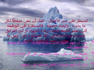 ‫لتسيطر على بسير العمال ، عليك أن تبقى متيقظا لكل‬
‫ما يحدث ، وكيفية حصوله ، فالسيطرة هي الوظيفة‬
‫التي تنظم الخطة وتحدد زيادة الجهود أو كبح الفرامل‬
‫عندما تدعو الحاجة إلى ذلك السيطرة على عمل ما‬
‫‪ ‬يجب أن تفهم تتضمن تنفيذ الخطوات التالية‬
‫العمل الذب بستؤديه وتعرف ، حالته أو نوعيته‬
‫وما بسيؤول إليه .‬

‫‪ ‬يفترض بك أن تبقي عينيك مفتوحتين على كل شاردة وواردة‬
‫في التفاصيل .‬

‫‪‬‬

‫يجب أن تقيم تصرفات العمل وتحكم على عملهم .‬

 