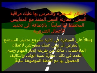 ‫لحكام السيطرة والتمرس بها عليك مراقبة‬
‫العمل ، مقارنة العمل المنفذ مع المقاييس‬
‫المخطط لها بسابقا ، بالضافة إلى تحديد‬
‫العمال الضرورية‬
‫ومثال ، ً على السيطرة في إدارة مشرو ع تجفيف المستنقع‬
‫، يفترض أن تبقي عينيك مفتوحتين لعطاء‬
‫الملحظات ، متأكدا من طريقة إنجاز المهام ومدى‬
‫التقدم في ذلك ، مقارنا نسبة الوقت والتكاليف‬
‫المعمول بها مع الخطة الموضوعة بسابقا‬

 