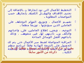 ‫‪‬‬

‫التخط يط للعمال ال تي تود إنجازها ن بالضافة إلى‬
‫اااا حسب‬
‫تحد ادا الهداف والوساائل الكفي اةا بإنجازه‬
‫ل‬
‫اا ا‬
‫ي‬
‫المواصفات المطلوبة .‬

‫‪‬‬

‫اةاا على‬
‫تقسااام العمال ، وتوز اعا المهام المختلف‬
‫ي‬
‫اي‬
‫العاملين الذين سيؤدونها ، توزيعا منظما .‬

‫‪‬‬

‫التوج اها ، ويع ايا إطلع العامل انا ع اىا واجباتهم‬
‫ل‬
‫ي‬
‫ن‬
‫ي‬
‫اةااا ، وذلك‬
‫ام ا اا ا غ ارا منقوص‬
‫ي‬
‫له‬
‫اد ا اناا تأديته‬
‫والتأك م‬
‫باتباعهم أفضل الوسائل المتاحة‬

‫‪ ‬المراق بة المتواصلة لض بط سير العمال ح تى ي تم لك‬
‫الح صول ع لى النتي جة النهائ ية وفقا لبرنامج منظم‬
‫يبقى أن ب ين المدة والنفقات بسيط ، يتطلب كل ما‬
‫يطا بق نذكرك بأن الدارة أمرالمحددة سابقا والنتيجة‬
‫ذكرناه من المور سابقا‬
‫الكلية .‬

 