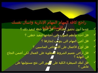 ‫‪‬‬

‫راجع كافة المهام المهام الدارية واسأل نفسك‬
‫أهدافي ، هل أضع : ا‬
‫عندما أنوي تحقيق السئلة التالية خطة لتنفيذ ذلك ؟‬

‫‪‬‬

‫هل أحدد وأنظم الموارد التي أحتاجها لتنفيذ خطتي ؟‬

‫‪‬‬

‫هل أعين المهام التي يتوجب إنجازها ؟‬

‫‪‬‬

‫هل أوزع العمال على ألشخاص المناسبين ؟‬

‫‪‬‬

‫هل أراعي تعميم الشروط المطلوبة على العمال لكي أضمن النجاح‬
‫في النهاية ؟‬

‫‪‬‬

‫هل أملك السيطرة الكلية على ألمور التي تقع مسئوليتها على‬
‫عاتقي ؟‬

 