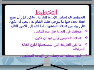 ‫التخطيط‬

‫التخطيط دهو اساس الدارة البارعة ، ولكن قبل أن تضع‬
‫خطة تحدد فيها وما يتوجب عليك القيام به ، يجب أن تكون‬
‫على بينة ومن دهدفك المنشود ، لذا انتبه إلى الومور التالية‬
‫‪ ‬وموقفك في البداية قبل بدء التنفيذ .‬
‫‪ ‬دهدفك الحقيقي وأين تود أن تكون .‬
‫‪ ‬وما دهي الطريقة التي ستستعملها لبلوغ الغاية‬
‫المرتجاة‬
‫‪ ‬كيف ستعلم انك وصلت إلى الهدف المطلوب .‬

 