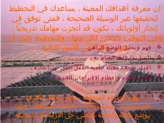 ‫إن معرفة أهدافك المعينة ، يساعدك في التخطيط‬
‫لتحقيقها عبر الوسيلة الصحيحة ، فمتى توفق في‬
‫إنجاز أولوياتك ، تكون قد أنجزت مهامك تدريجيا ،‬
‫وفي التوقيت المحدد لكل منها ، وللتخطيط عليك أن‬
‫وتحليل الوضع الراهن‬
‫‪ ‬فهم تكون ماهرا في المور التالية‬
‫‪‬‬

‫التنبؤ بما عليك القيام به .‬

‫‪‬‬

‫إعداد طريقة معينة لتأدية العمل الذي تود إنجازه .‬

‫‪‬‬

‫تقييم التقدم وإعطاء القتراحات الجديدة‬

‫بهذه الطرقة المنظمة ، تمعن النظر بالزمة‬
‫المستعصية ، تتخذ موقفا ، تكتشف المشكلة ، وتبدأ‬
‫بوضع خطة واضحة تقتضي حل الزمة أو المعضلة‬

 