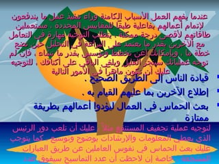 ‫‪‬‬

‫‪‬‬

‫‪‬‬

‫عندما يفهم العمل البسباب الكامنة وراء تنفيذ عمل ما يندفعون‬
‫لتمام أعمالهم بفاعلية طبقا للمقاييس المحددة ، مستعملين‬
‫طاقاتهم لقصى درجة ممكنة ، يتطلب التوجيه مهارة في التعامل‬
‫مع الرخرين بقدر ما يعتمد على البراعة في التحليل حين تضع‬
‫رخطة ما ، وبإمكانك أغن تخطط وتؤبسس بقدر ما تشاء ، فإن لم‬
‫توجه عملياتك بسينجز القليل ويلقى الباقي على أكتافك ، للتوجيه‬
‫عليك أن تكون ماهرا في المور التالية‬

‫قيادة الناس إلى الطريق الصحيح .‬
‫إطل ع الرخرين بما عليهم القيام به .‬
‫بعث الحماس في العمال ليؤدوا أعمالهم بطريقة‬
‫ممتازة‬

‫لتوجيه عملية تجفيف المستنقع مثل ، ً ، عليك أن تلعب دور الرئيس‬
‫الذي يعطي المعلومات والرشادات بوضوح وتوبسيع ، كما يتوجب‬
‫عليك بعث الحماس في نفوس العاملين عن طريق العبارات‬
‫المشجعة ، رخاصة إن لحظت أن عدد التمابسيح بسيفوق عدد‬

 