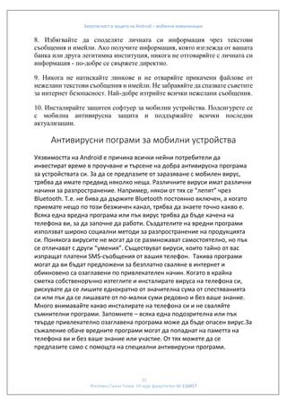 Безопасност и защита на Android – мобилни комуникации

8. Избягвайте да споделяте личната си информация чрез текстови
съобщения и имейли. Ако получите информация, която изглежда от вашата
банка или друга легитимна институция, никога не отговаряйте с личната си
информация - по-добре се свържете директно.
9. Никога не натискайте линкове и не отваряйте прикачени файлове от
нежелани текстови съобщения и имейли. Не забравяйте да спазвате съветите
за интернет безопасност. Най-добре изтрийте всички нежелани съобщения.
10. Инсталирайте защитен софтуер за мобилни устройства. Подсигурете се
с мобилна антивирусна защита и поддържайте всички последни
актуализации.

Антивирусни пограми за мобилни устройства
Уязвимостта на Android е причина всички нейни потребители да
инвестират време в проучване и търсене на добра антивирусна програма
за устройствата си. За да се предпазите от заразяване с мобилен вирус,
трябва да имате предвид няколко неща. Различните вируси имат различни
начини за разпространение. Например, някои от тях се “лепят” чрез
Bluetooth. Т.е. не бива да държите Bluetooth постоянно включен, а когато
приемате нещо по този безжичен канал, трябва да знаете точно какво е.
Всяка една вредна програма или пък вирус трябва да бъде качена на
телефона ви, за да започне да работи. Създателите на вредни програми
използват широко социални методи за разпространение на продукцията
си. Понякога вирусите не могат да се размножават самостоятелно, но пък
се отличават с други “умения”. Съществуват вируси, които тайно от вас
изпращат платени SMS-съобщения от вашия телефон. Такива програми
могат да ви бъдат предложени за безплатно сваляне в интернет и
обикновено са озаглавени по привлекателен начин. Когато в крайна
сметка собственоръчно изтеглите и инсталирате вируса на телефона си,
рискувате да се лишите еднократно от значителна сума от спестяванията
си или пък да се лишавате от по-малки суми редовно и без ваше знание.
Много внимавайте какво инсталирате на телефона си и не сваляйте
съмнителни програми. Запомнете – всяка една подозрителна или пък
твърде привлекателно озаглавена програма може да бъде опасен вирус.За
съжаление обаче вредните програми могат да попаднат на паметта на
телефона ви и без ваше знание или участие. От тях можете да се
предпазите само с помощта на специални антивирусни програми.

10
Изготвил:Ганчо Гочев VII курс факултетен № 116457

 