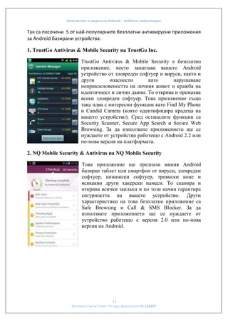 Безопасност и защита на Android – мобилни комуникации

Тук са посочени 5 от най-популярните безплатни антивирусни приложения
за Android базирани устройства:
1. TrustGo Antivirus & Mobile Security на TrustGo Inc.
TrustGo Antivirus & Mobile Security е безплатно
приложение, което защитава вашето Android
устройство от зловреден софтуер и вируси, както и
други
опасности
като
нарушаване
неприкосновеността на личния живот и кражба на
идентичност и лични данни. То открива и премахва
всеки зловреден софтуер. Това приложение също
така идва с интересни функции като Find My Phone
и Candid Camera (която идентифицира крадеца на
вашето устройство). Сред останалите функции са
Security Scanner, Secure App Search и Secure Web
Browsing. За да използвате приложението ще се
нуждаете от устройство работещо с Android 2.2 или
по-нова версия на платформата.
2. NQ Mobile Security & Antivirus на NQ Mobile Security
Това приложение ще предпази вашия Android
базиран таблет или смартфон от вируси, зловреден
софтуер, шпионски софтуер, троянски коне и
всякакви други хакерски намеси. То сканира и
открива всички заплахи и по този начин гарантира
сигурността на вашето устройство. Други
характеристики на това безплатно приложение са
Safe Browsing и Call & SMS Blocker. За да
използвате приложението ще се нуждаете от
устройство работещо с версия 2.0 или по-нова
версия на Android.

11
Изготвил:Ганчо Гочев VII курс факултетен № 116457

 