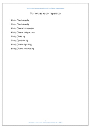 Безопасност и защита на Android – мобилни комуникации

Използвана литература
1.http://technews.bg
2.http://technews.bg
3.http://www.kaldata.com
4.http://www.359gsm.com
5.http://fakti.bg
6.http://pcworld.bg
7.http://www.digital.bg
8.http://www.antivirus.bg

15
Изготвил:Ганчо Гочев VII курс факултетен № 116457

 