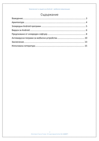 Безопасност и защита на Android – мобилни комуникации

Съдържание
Въведение......................................................................................................... 3
Архитектура ...................................................................................................... 4
Зловредни Android програми .......................................................................... 5
Вируси за Android ............................................................................................. 6
Предпазване от зловреден софтуер ................................................................ 8
Антивирусни пограми за мобилни устройства ............................................. 10
Заключение..................................................................................................... 13
Използвана литература .................................................................................. 15

2
Изготвил:Ганчо Гочев VII курс факултетен № 116457

 