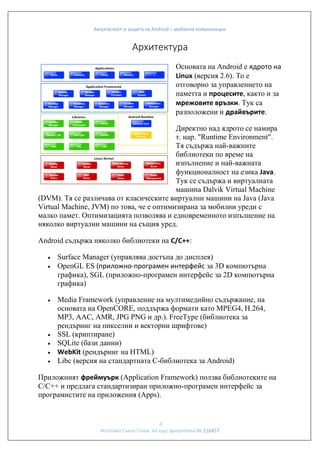 Безопасност и защита на Android – мобилни комуникации

Архитектура
Основата на Android е ядрото на
Linux (версия 2.6). То е
отговорно за управлението на
паметта и процесите, както и за
мрежовите връзки. Тук са
разположени и драйвърите.
Директно над ядрото се намира
т. нар. "Runtime Environment".
Тя съдържа най-важните
библиотеки по време на
изпълнение и най-важната
функционалност на езика Java.
Тук се съдържа и виртуалната
машина Dalvik Virtual Machine
(DVM). Тя се различава от класическите виртуални машини на Java (Java
Virtual Machine, JVM) по това, че е оптимизирана за мобилни уреди с
малко памет. Оптимизацията позволява и едновременното изпълнение на
няколко виртуални машини на същия уред.
Android съдържа няколко библиотеки на C/C++:










Surface Manager (управлява достъпа до дисплея)
OpenGL ES (приложно-програмен интерфейс за 3D компютърна
графика), SGL (приложно-програмен интерфейс за 2D компютърна
графика)
Media Framework (управление на мултимедийно съдържание, на
основата на OpenCORE, поддържа формати като MPEG4, H.264,
MP3, AAC, AMR, JPG PNG и др.). FreeType (библиотека за
рендъринг на пикселни и векторни шрифтове)
SSL (криптиране)
SQLite (бази данни)
WebKit (рендъринг на HTML)
Libc (версия на стандартната C-библиотека за Android)

Приложният фреймуърк (Application Framework) ползва библиотеките на
C/C++ и предлага стандартизиран приложно-програмен интерфейс за
програмистите на приложения (Apps).

4
Изготвил:Ганчо Гочев VII курс факултетен № 116457

 