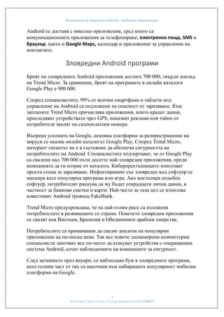 Безопасност и защита на Android – мобилни комуникации

Android се доставя с няколко приложения, сред които са
комуникационните приложения за телефониране, електронна поща, SMS и
браузър, както и Google Maps, календар и приложение за управление на
контактите.

Зловредни Android програми
Броят на зловредните Android приложения достига 700 000, твърди доклад
на Trend Micro. За сравнение, броят на програмите в онлайн каталога
Google Play e 900 000.
Според специалистите, 99% от всички смартфони и таблети под
управление на Android са подложени на опасност от заразяване. Към
заплахите Trend Micro причислява приложения, които крадат данни,
проследяват устройствата чрез GPS, показват реклама или тайно от
потребителя звънят на скъпоплатени номера.
Въпреки усилията на Google, основна платформа за разпространение на
вируси се оказва онлайн каталогът Google Play. Според Trend Micro,
интернет гигантът не е в състояние да обезпечи сигурността на
потребитeлите на Android. Специалистите подчертават, че от Google Play
са свалени над 700 000 пъти десетте най-зловредни приложения, преди
компанията да ги изтрие от каталога. Киберпрестъпниците използват
проста схема за заразяване. Инфектираният със зловреден код софтуер се
маскира като популярна програма или игра. Ако инсталира подобен
софтуер, потребителят рискува да му бъдат откраднати лични данни, в
частност за банкови сметки и карти. Най-често за тази цел се използва
известният Android троянец FakeBank.
Trend Micro предупреждава, че на най-голям риск са изложени
потребителите в развиващите се страни. Повечето зловредни приложения
се свалят във Виетнам, Бразилия и Обединените арабски емирства.
Потребителите са примамвани да свалят аналози на популярни
приложения на по-ниска цена. Так все повече злонамерени компютърни
специалисти започват все по-често да атакуват устройства с операционна
система Android, сочат наблюденията на компаниите за сигурност.
След затишието през януари, се наблюдава бум в зловредните програми,
като голяма част от тях са насочени към набиращата популярност мобилна
платформа на Google.

5
Изготвил:Ганчо Гочев VII курс факултетен № 116457

 