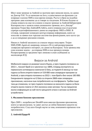 Безопасност и защита на Android – мобилни комуникации

Шест нови троянци за Android са засечени през миналия месец, по данни
на Доктор Уеб. Те са написани на Java, а единствената им функция е да
изпращат платени SMS-и към кратки номера. Ръстът в броя на подобни
програми дава основание да се говори за тенденция. В близко бъдеще се
очаква появата на още по-сложни и опасни троянци за AndroidЛаборатория
Касперски пък е засякла освен споменатите троянци, но и „бекдор”
програма Trojan-Spy.AndroidOS.Adrd.a, която изпраща към отдалечени
сървъри идентификационните данни на смартфона: IMEI и IMSI. В
отговор, хакерският команден център изпраща информация, която се
използва за заявки към търсещи системи във фонов режим, като целта тук
е да се извършват рекламни измами.
Някои от Android заплахите са станали твърде популярни. TrojanSMS.J2ME.Agent.cd, например, попада в 20-те най-разпространени
зловредни програми в интернет, по данни на Касперски. Този троянец има
една основна задача – да изпраща SMS-и към премиум номера.
Разпространява се предимно чрез линкове в спам съобщения за
месинджъра ICQ.

Вируси за Android
Мобилните вируси се развиват много бързо, а през първата половина на
2013 г., техният брой се е увеличил със 180%. Според експертите на
германската антивирусна компания G Data, за първите 6 месеца на тази
година са били открити повече от 519 000 нови зловредни програми за
Android, а през втората половина на 2012 г. този брой е бил около 185 000.
Ежедневните продукти на G Data са открили 2868 нови зловредни
приложения, насочени към потребителите на платформата. Трябва също
така да споменем, че през първата половина на миналата година са били
открити малко повече от 29,5 милиона нови заплахи. Тук ви предлагам
малко информация за най-често срещаните атаки и заплахи за Android
устройствата:
1. Фалшиви банкови приложения
През 2009 г. потребителят Droid09 качи няколко фалшиви приложения,
които се предполагаше, че дават достъп до online банковите акаунти на
потребителите. След като Google научи за това, компанията премахна тези
приложения.
2. Android.PjappsM

6
Изготвил:Ганчо Гочев VII курс факултетен № 116457

 