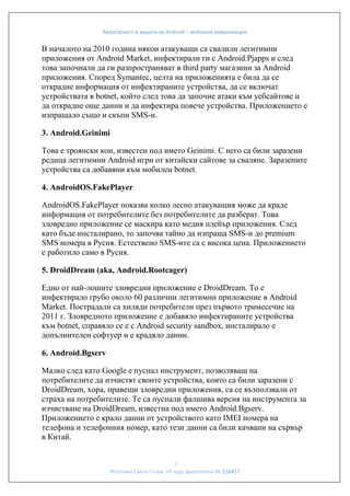 Безопасност и защита на Android – мобилни комуникации

В началото на 2010 година някои атакуващи са свалили легитимни
приложения от Android Market, инфектирали ги с Android.Pjapps и след
това започнали да ги разпространяват в third party магазини за Android
приложения. Според Symantec, целта на приложенията е била да се
открадне информация от инфектираните устройства, да се включат
устройствата в botnet, който след това да започне атаки към уебсайтове и
да открадне още данни и да инфектира повече устройства. Приложението е
изпращало също и скъпи SMS-и.
3. Android.Geinimi
Това е троянски кон, известен под името Geinimi. С него са били заразени
редица легитимни Android игри от китайски сайтове за сваляне. Заразените
устройства са добавяни към мобилен botnet.
4. AndroidOS.FakePlayer
AndroidOS.FakePlayer показва колко лесно атакуващия може да краде
информация от потребителите без потребителите да разберат. Това
зловредно приложение се маскира като медия плейър приложения. След
като бъде инсталирано, то започва тайно да изпраща SMS-и до premium
SMS номера в Русия. Естествено SMS-ите са с висока цена. Приложението
е работило само в Русия.
5. DroidDream (aka, Android.Rootcager)
Едно от най-лошите зловредни приложение е DroidDream. То е
инфектирало грубо около 60 различни легитимни приложение в Android
Market. Пострадали са хиляди потребители през първото тримесечие на
2011 г. Зловредното приложение е добавяло инфектираните устройства
към botnet, справяло се е с Android security sandbox, инсталирало е
допълнителен софтуер и е крадяло данни.
6. Android.Bgserv
Малко след като Google е пуснал инструмент, позволяващ на
потребителите да изчистят своите устройства, които са били заразени с
DroidDream, хора, правещи зловредни приложения, са се възползвали от
страха на потребителите. Те са пуснали фалшива версия на инструмента за
изчистване на DroidDream, известна под името Android.Bgserv.
Приложението е крало данни от устройството като IMEI номера на
телефона и телефонния номер, като тези данни са били качвани на сървър
в Китай.
7
Изготвил:Ганчо Гочев VII курс факултетен № 116457

 