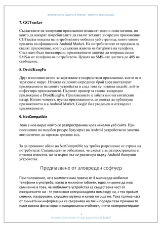 Безопасност и защита на Android – мобилни комуникации

7. GGTracker
Създателите на зловредни приложения измислят нови и нови начини, по
които да накарат потребителите да свалят техните зловредни приложения.
CGTracker показва на потребителите мобилна уеб страница, която много
прилича на официалния Android Market. На потребителите се предлага да
свалят приложение, което удължава живота на батерията на телефона.
След като бъде инсталирано, приложението започва да изпраща скъпи
SMS-и от телефона на потребителя. Цената на SMS-ите достига до 40$ на
съобщение.
8. DroidKungFu
Друг използван начин за заразяване е посредством приложение, което не е
заразено с вирус. Изчаква се докато определен брой хора инсталират
приложението на своите устройства и след това се появява ъпдейт, който
инфектира приложението. Първият пример за такова зловредно
приложение е DroidKungFu. Приложението е забелязано на китайския
пазар. Когато човекът, пуснал приложението, се опитал да публикува
приложението и в Android Market, Google бил уведомен и отхвърлил
приложението.
9. NotCompatible
Това е нов вирус който се разпространява чрез няколко уеб сайта. При
посещение на подобен ресурс браузерът на Android устройството започва
автоматично да зарежда вредния код.
За да проникне обаче на NotCompatible му трябва разрешение от страна на
потребителя. Специалестите отбелязват, че схемата за разпространение е
отдавна известна, но за първи път се реализира върху Android базирани
устройства.

Предпазване от зловреден софтуер
При положение, че в момента има повече от 4 милиарда мобилни
телефони в употреба, както и милиони таблети, едва ли може да има
съмнение в това, че мобилните устройства са съществена част от
ежедневието ни - те улесняват комуникацията помежду ни, с тях правим
снимки, пазаруваме, слушаме музика и какво ли още не. Така голяма част
от личната ни информация се съхранява на тях и поради тази причина те
имат висока финансова и емоционална стойност, чието компрометиране
8
Изготвил:Ганчо Гочев VII курс факултетен № 116457

 
