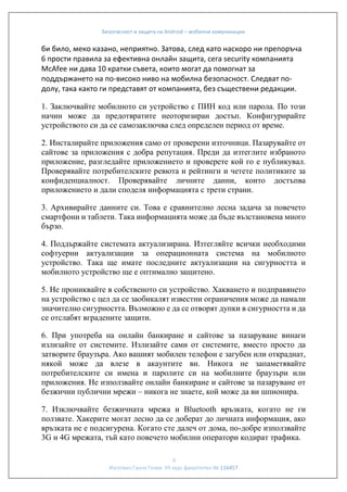 Безопасност и защита на Android – мобилни комуникации

би било, меко казано, неприятно. Затова, след като наскоро ни препоръча
6 прости правила за ефективна онлайн защита, сега security компанията
McAfee ни дава 10 кратки съвета, които могат да помогнат за
поддържането на по-високо ниво на мобилна безопасност. Следват подолу, така както ги представят от компанията, без съществени редакции.
1. Заключвайте мобилното си устройство с ПИН код или парола. По този
начин може да предотвратите неоторизиран достъп. Конфигурирайте
устройството си да се самозаключва след определен период от време.
2. Инсталирайте приложения само от проверени източници. Пазарувайте от
сайтове за приложения с добра репутация. Преди да изтеглите избраното
приложение, разгледайте приложението и проверете кой го е публикувал.
Проверявайте потребителските ревюта и рейтинги и четете политиките за
конфиденциалност. Проверявайте личните данни, които достъпва
приложението и дали споделя информацията с трети страни.
3. Архивирайте данните си. Това е сравнително лесна задача за повечето
смартфони и таблети. Така информацията може да бъде възстановена много
бързо.
4. Поддържайте системата актуализирана. Изтегляйте всички необходими
софтуерни актуализации за операционната система на мобилното
устройство. Така ще имате последните актуализации на сигурността и
мобилното устройство ще е оптимално защитено.
5. Не прониквайте в собственото си устройство. Хакването и подправянето
на устройство с цел да се заобикалят известни ограничения може да намали
значително сигурността. Възможно е да се отворят дупки в сигурността и да
се отслабят вградените защити.
6. При употреба на онлайн банкиране и сайтове за пазаруване винаги
излизайте от системите. Излизайте сами от системите, вместо просто да
затворите браузъра. Ако вашият мобилен телефон е загубен или откраднат,
някой може да влезе в акаунтите ви. Никога не запаметявайте
потребителските си имена и паролите си на мобилните браузъри или
приложения. Не използвайте онлайн банкиране и сайтове за пазаруване от
безжични публични мрежи – никога не знаете, кой може да ви шпионира.
7. Изключвайте безжичната мрежа и Bluetooth връзката, когато не ги
ползвате. Хакерите могат лесно да се доберат до личната информация, ако
връзката не е подсигурена. Когато сте далеч от дома, по-добре използвайте
3G и 4G мрежата, тъй като повечето мобилни оператори кодират трафика.
9
Изготвил:Ганчо Гочев VII курс факултетен № 116457

 