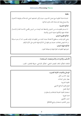 ‫‪Information Processing Theory‬‬

‫نافذة‬
‫تتشة ةةابة هة ةةذة النظرية ةةة مة ةةع عهة ةةل احلاسة ةةو حية ةةال كة ةةز اهتهام ة ةةا عل ة ة املة ةةدخالت وطريقة ةةة االخت ة ةزان‬
‫تر‬
‫واالسرتجاع وهلذا فان هناك ثالث خمازن للذاكرة:‬
‫الذاكرة الحسية:‬
‫اذ تتسة ة ةةلم املعلومة ة ةةات مة ة ةةن احل ة ة ةواي وتة ة ةةتفال خة ة ةةا ل هة ة ةةة مة ة ةةن الة ة ةةزمن ي ف ة ة ة التاحة ة ةةة ا ة ة ةةال الدخة ة ةةال‬
‫املعاجلة علي ا وت ه ا عهليتا التهييز واالنتباة‬
‫الذاكرة قصيرة المدي:‬
‫وه ة ة خمة ةةزن وىة ةةظ يسة ةةتطيع االحتفة ةةاظ بعة ةةدد ة ةةدد مة ةةن املعلومة ةةات لوىة ةةظ ىصة ةةري, امة ةةا ان ية ةةتم نسة ةةيا ا‬
‫او ا ا تتعرض ملعاجلات جديدة يتم نقل ا ايل الذاكرة طويلة املدي مثل ذاكرة االرىام.‬
‫الذاكرة طويلة المدى:‬
‫تدوم في ا املعلومات لفرتة طويلة واستيعاخا دود .‬

‫األساليب واإلجراءات واالستراتيجيات المستخدمة :‬
‫املناىشة ,التف ري الناىد, العصف الذهين , التف ري االبداع , خريطة املفاهيم , اللعب .‬

‫الوسائل واالدوات الالزمة للتدريب:‬

‫ج از احلاسب االيل‬
‫ج از عرض البيانات‬

‫احلقيبة التدريبية‬
‫منوذج تقييم ال نامج التدرييب‬
‫أوراق العهل‬
‫استخدام التقنية احلديثة للنشاطات (انستقرام )‬
‫هدايا تعزيزية‬
‫اختبار ال رتوين‬
‫عرض احملاضره باستخدام برنامج ‪prezi‬‬

‫3‬

 