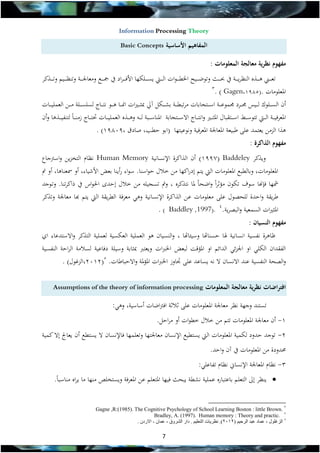 ‫‪Information Processing Theory‬‬

‫المفاهيم األساسية‬

‫‪Basic Concepts‬‬

‫مفهوم نظرية معالجة المعلومات :‬
‫تع ة ةةين ه ة ةةذه النظري ة ةةة يف ل ة ةةال وتوض ة ةةيح اخلطة ة ةوات ال ة ةةيت يس ة ةةل ا األفة ة ةراد يف ة ةةع ومعاجل ة ةةة وتنظ ة ةةيم وت ة ةةذكر‬
‫3‬
‫املعلومات .(5891,‪. ) Gagen‬‬
‫أن السة ةةلوك لة ةةيس جمة ةةرد جمهوعة ةةة اسة ةةتجابات مرتبطة ةةة بش ة ة ل ميل اث ة ةريات امنة ةةا هة ةةو نتة ةةاج لسلسة ةةلة مة ةةن العهلية ةةات‬
‫املعرفية ةةة الة ةةيت تتوسة ةةري اسة ةةتقبال املثة ةةري وانتة ةةاج االسة ةةتجابة املناسة ةةبة لة ةةه وهة ةةذه العهلية ةةات تتة ةةاج زمن ة ةاً لتنفية ةةذها وأن‬
‫هذا الزمن يعتهد عل طبيعة املعاجلة املعرفية ونوعيت ا (ابو حطب, صادق ,91891) .‬
‫مفهوم الذاكرة :‬
‫ويذكر ‪ )1997( Baddeley‬أن الذاكرة اإلنسانية ‪ Human Memory‬نظام التخزين واسرتجاع‬
‫املعلومات, وبالطبع املعلومات اليت يتم إدراك ا من خالل حواسنا. سواء رأينا بعض األشياء, أو مسعناها, أو مت‬
‫مش ا فة ا سوف ت ون مؤثراً واضحاً ملا نتذكره , ومت تسجيله من خالل إحدى احلواي يف ذاكرتنا. وتةوجد‬
‫طريقة واحدة للحصول عل معلومات ع ن الذاكرة اإلنسانية وه معرفة الطريقة اليت يتم خا معاجلة وتذكر‬
‫املثريات السهعية والبصرية.4 .)7991, ‪. ) Baddley‬‬

‫مفهوم النسيان :‬

‫ظاهرة نفسية انسانية هلا حسناهتا وسيئاهتا , والنسيان هو العهلية الع سية لعهلية التذكر واالستدعاء اي‬

‫الفقدان ال ل او اجلزئ الدائم او املؤىظ لبعض اخل ات ويعت اثابة وسيلة دفاعية لسالمة الراحة النفسية‬
‫والصحة النفسية عند االنسان ال نه يساعد عل اوز اخل ات املؤملة واالحباطات. 5(2112,الزغول) .‬
‫افتراضات نظرية معالجة المعلومات‬

‫‪Assumptions of the theory of information processing‬‬

‫تستند وج ة نظر معاجلة املعلومات عل ثالثة افرتاضات أساسية, وه :‬
‫1- أن معاجلة املعلومات تتم من خالل خطوات أو مراحل.‬
‫2- توجد حدود ل هية املعلومات اليت يستطيع اإلنسان معاجلت ا وتعله ا فاإلنسان ال يستطع أن يعاجل إال كهية‬
‫دودة من املعلومات يف من واحد.‬
‫3- نظام املعاجلة اإلنساين نظام تفاعل :‬
‫‪ ‬ينظر إىل التعلم باعتباره عهلية نشطة يبحال في ا املتعلم عن املعرفة ويستخلص من ا ما يراه مناسباً.‬
‫2 .‪Gagne ,R:(1985). The Cognitive Psychology of School Learning Boston : little Brown‬‬
‫.‪Bradley, A. (1997). Human memory : Theory and practic‬‬
‫الزغلول , عماد عبد الرحيم (3 03). نظريات التعليم . دار الشروق , عمان - االردن .‬

‫7‬

 