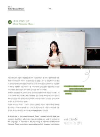 DIC in

Global Daejeon Citizen

02

10

즐거운 베트남어 시간
Funny Vietnamese Classes

처음 베트남어 수업이 개설됐을 때 저녁 시간인데다가 중국어나 일본어만큼 대중
화된 외국어 강좌가 아니라, 수강생이 많지는 않았다. 하지만 ‘일당백’이라고 했던
가, 본토인의 베트남어 발음을 녹음해 갖고 다니면서 열심히 공부하시는 수강생부
터 베트남 여행에서 겪은 에피소드를 이야기하며 강의실 분위기를 돋우는 수강생
까지 배움을 향한 열정이 한두 명씩 강의실을 채우기 시작했다.
취재진이 방문했을 때 김토아 강사는 음료수를 활용해 회화 연습을 유도했다. 사

재미있는 수업이 기다리고 있어
수강생들은 오늘도 겨울의 매서운
칼바람을 마다않고 국제교류센터를
찾고 있다.

과 주스(nước táo), 커피(Cà phê). 맥주(Bia) 같은 단어를 배우면서 김토아 강사가
베트남의 진한 커피 맛이나 하노이 맥주에 대해 이야기하자 강의실은 순식간에 베
트남이 된 듯 이국적으로 변했다.
이렇게 재미있는 수업이 기다리고 있어 수강생들은 오늘도 겨울의 매서운 칼바람
을 마다않고 국제교류센터를 찾고 있다. 곧 종강이지만 또 다음 학기에 만날 것을
알기에 끝나는 아쉬움은 덜하다. 내년에 Hẹn gặp lại(또 만나요)!
At the time of its establishment, Toa’s classes initially had few
students due to its late night class schedule and lack of interest in
the language, as opposed to the popularity of Japanese or Mandarin
Chinese. Toa’s persistence eventually paid off however, with some

vui đáo để
대단히 즐겁다

 