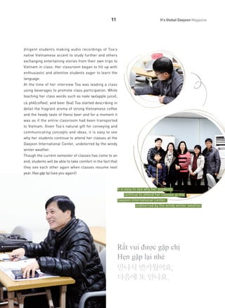 11

It's Global Daejeon Magazine

diligent students making audio recordings of Toa’s
native Vietnamese accent to study further and others
exchanging entertaining stories from their own trips to
Vietnam in class. Her classroom began to fill up with
enthusiastic and attentive students eager to learn the
language.
At the time of her interview Toa was leading a class
using beverages to promote class participation. While
teaching her class words such as nước tạo(apple juice),
cà phê(coffee), and beer (bia) Toa started describing in
detail the fragrant aroma of strong Vietnamese coffee
and the heady taste of Hanoi beer and for a moment it
was as if the entire classroom had been transported
to Vietnam. Given Toa’s natural gift for conveying and
communicating concepts and ideas, it is easy to see
why her students continue to attend her classes at the
Daejeon International Center, undeterred by the windy
winter weather.
Though the current semester of classes has come to an
end, students will be able to take comfort in the fact that
they see each other again when classes resume next
year. Hẹn gặp lại (see you again)!

It is easy to see why her students
continue to attend her classes at the
Daejeon International Center,
undeterred by the windy winter weather.

Rất vui được gặp chị
Hẹn gặp lại nhé
만나서 반가웠어요.
다음에 또 만나요.

 