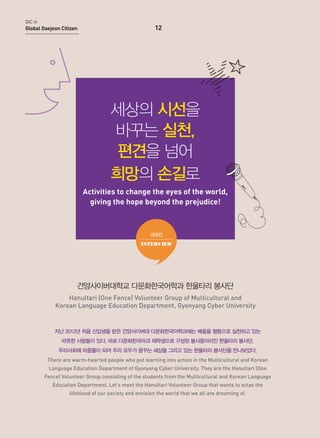 DIC in

Global Daejeon Citizen

12

세상의 시선을
바꾸는 실천,
편견을 넘어
희망의 손길로
Activities to change the eyes of the world,
giving the hope beyond the prejudice!

내국인
INTERVIEW

건양사이버대학교 다문화한국어학과 한울타리 봉사단
Hanultari (One Fence) Volunteer Group of Multicultural and
Korean Language Education Department, Gyonyang Cyber University

지난 2012년 처음 신입생을 받은 건양사이버대 다문화한국어학과에는 배움을 행동으로 실천하고 있는
따뜻한 사람들이 있다. 바로 다문화한국어과 재학생으로 구성된 봉사동아리인 한울타리 봉사단.
우리사회에 마중물이 되어 우리 모두가 꿈꾸는 세상을 그리고 있는 한울타리 봉사단을 만나보았다.
There are warm-hearted people who put learning into action in the Multicultural and Korean
Language Education Department of Gyonyang Cyber University. They are the Hanultari (One
Fence) Volunteer Group consisting of the students from the Multicultural and Korean Language
Education Department. Let’s meet the Hanultari Volunteer Group that wants to actas the
lifeblood of our society and envision the world that we all are dreaming of.

 