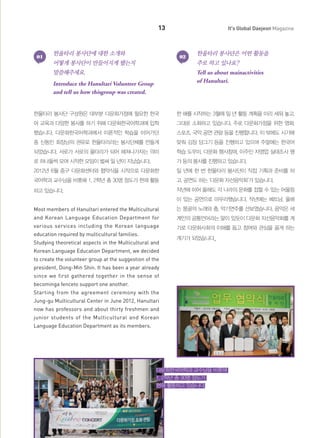 13

01

한울타리 봉사단에 대한 소개와

It's Global Daejeon Magazine

02

한울타리 봉사단은 어떤 활동을

어떻게 봉사단이 만들어지게 됐는지

주로 하고 있나요?

말씀해주세요.

Tell us about mainactivities
of Hanultari.

Introduce the Hanultari Volunteer Group
and tell us how thisgroup was created.

한울타리 봉사단 구성원은 대부분 다문화가정에 필요한 한국

한 해를 시작하는 3월에 일 년 활동 계획을 미리 세워 놓고,

어 교육과 다양한 봉사를 하기 위해 다문화한국어학과에 입학

그대로 소화하고 있습니다. 주로 다문화가정을 위한 영화,

했습니다. 다문화한국어학과에서 이론적인 학습을 이어가던

스포츠, 국악 공연 관람 등을 진행합니다. 이 밖에도 시기에

중 신동민 회장님의 권유로 한울타리라는 봉사단체를 만들게

맞춰 김장 담그기 등을 진행하고 있으며 주말에는 한국어

되었습니다. 서로가 서로의 울타리가 되어 헤쳐나가자는 의미

학습 도우미, 다문화 행사참여, 이주민 자영업 실태조사 평

로 하나둘씩 모여 시작한 모임이 벌써 일 년이 지났습니다.

가 등의 봉사를 진행하고 있습니다.

2012년 6월 중구 다문화센터와 협약식을 시작으로 다문화한

일 년에 한 번 한울타리 봉사단이 직접 기획과 준비를 하

국어학과 교수님을 비롯해 1, 2학년 총 30명 정도가 현재 활동

고, 공연도 하는 ‘다문화 자선음악회’가 있습니다.

하고 있습니다.

작년에 이어 올해도 각 나라의 문화를 접할 수 있는 어울림
이 있는 공연으로 마무리했습니다. 작년에는 베트남, 올해

Most members of Hanultari entered the Multicultural

는 몽골의 노래와 춤, 악기연주를 선보였습니다. 음악은 세

and Korean Language Education Department for

계인의 공통언어라는 말이 있듯이 다문화 자선음악회를 계

various services including the Korean language

기로 다문화사회의 이해를 돕고 참여와 관심을 끌게 하는

education required by multicultural families.
Studying theoretical aspects in the Multicultural and

계기가 되었습니다.

Korean Language Education Department, we decided
to create the volunteer group at the suggestion of the
president, Dong-Min Shin. It has been a year already
since we first gathered together in the sense of
becominga fenceto support one another.
Starting from the agreement ceremony with the
Jung-gu Multicultural Center in June 2012, Hanultari
now has professors and about thirty freshmen and
junior students of the Multicultural and Korean
Language Education Department as its members.

다문화한국어학과 교수님을 비롯해
1, 2학년 총 30명 정도가
현재 활동하고 있습니다.

 