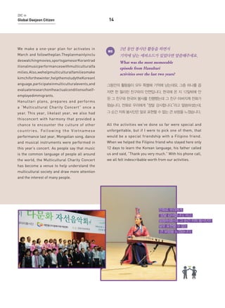 DIC in

Global Daejeon Citizen

We make a one-year plan for activates in
March and followtheplan.Theplanmainlyinclu
deswatchingmovies,sportsgamesorKorantrad
itionalmusicperformanceswithmulticulturalfa
milies.Also,wehelpmulticulturalfamiliesmake
kimchiforthewinter,helpthemstudytheKoreanl
anguage,participateinmulticulturalevents,and
evaluateresearchontheactualconditionsofselfemployedimmigrants.
Hanultari plans, prepares and performs

14

03

2년 동안 봉사단 활동을 하면서
기억에 남는 에피소드가 있었다면 말씀해주세요.
What was the most memorable
episode from Hanultari
activities over the last two years?

그동안의 활동들이 모두 특별해 기억에 남는데요. 그중 하나를 꼽
자면 한 필리핀 친구와의 인연입니다. 한국에 온 지 12일밖에 안
된 그 친구와 한국어 봉사를 진행했는데 그 친구 아버지께 전화가

a “Multicultural Charity Concert” once a

왔습니다. 전화로 우리에게 “정말 감사합니다.”라고 말씀하셨는데,

year. This year, likelast year, we also had

그 순간 저희 봉사단은 말로 표현할 수 없는 큰 보람을 느꼈습니다.

thisconcert with harmony that provided a
chance to encounter the culture of other

All the activities we’ve done so far were special and

c o u n t r i e s . Fo l l o w i n g t h e V i e t n a m e s e

unforgettable, but if I were to pick one of them, that

performance last year, Mongolian song, dance

would be a special friendship with a Filipino friend.

and musical instruments were performed in

When we helped the Filipino friend who stayed here only

this year’s concert. As people say that music

12 days to learn the Korean language, his father called

is the common language of people all around

us and said, “Thank you very much.” With his phone call,

the world, the Multicultural Charity Concert

we all felt indescribable worth from our activities.

has become a venue to help understand the
multicultural society and draw more attention
and the interest of many people.

전화로 우리에게
“정말 감사합니다.”라고
말씀하셨는데, 그 순간 저희 봉사단은
말로 표현할 수 없는
큰 보람을 느꼈습니다.

 
