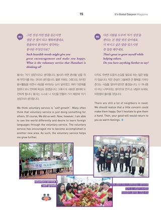 15

04

그런 진심 어린 말을 듣는다면

It's Global Daejeon Magazine

05

다른 사람을 도우며 ‘자기 성장’을

정말 큰 힘이 되고 행복하겠네요.

한다는 건 정말 멋진 일이네요.

한울타리 봉사단이 생각하는

더 하시고 싶은 말씀 있으시면

봉사란 무엇인가요?

한 말씀 해주세요.

Such heartfelt words might give you
great encouragement and make you happy.
What is the voluntary service that Hanultari is
thinking of?

That’s great to grow myself while
helping others.
Do you have anything further to say?

봉사는 ‘자기 성장’이라고 생각합니다. 봉사라 하면 흔히들 남을 위

아직도 주변엔 도움의 손길을 필요로 하는 많은 분들

해 무언가를 하는 것이라 생각합니다. 물론 저희도 그랬고요. 하지만

이 있습니다. 작은 관심이 그들에겐 큰 행복을 가져다

봉사활동을 하면서 세상을 바라보는 눈이 달라졌고, 여러 다문화를

준다는 사실을 알아주셨으면 좋겠습니다. 나 하나쯤

접하다 보니 언어에 욕심도 생겼답니다. 그래서 또 새로운 분야에 도

이 아닌 나부터라는 생각으로 먼저 손 내밀어 보세요.

전하게 됩니다. 봉사는 스스로 나 자신을 만들어 가기 때문에 ‘자기

따뜻함이 돌아올 것입니다.

성장’이라 생각합니다.
There are still a lot of neighbors in need.
We think voluntary service is “self-growth”. Many often

We should realize that a little concern could

think that voluntary service is just doing something for

make them happy. Don’t hesitate to give them

others. Of course, We did as well. Now, however, I am able

a hand. Then, your good will would return to

to see the world differently and desire to learn foreign

you as warm feelings.

languages through the voluntary service. The voluntary
service has encouraged me to become accomplished in
another new area. As such, the voluntary service helps
me grow further.

voluntary service is
“self-growth”

나 하나쯤이 아닌 나부터라는 생각으로
먼저 손 내밀어 보세요.
따뜻함이 돌아올 것입니다.

 