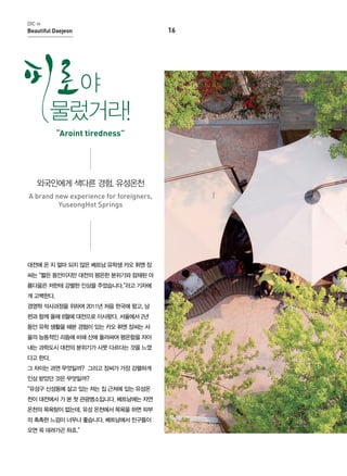 DIC in

Beautiful Daejeon

야
물렀거라!
“Aroint tiredness”

외국인에게 색다른 경험, 유성온천
A brand new experience for foreigners,
YuseongHot Springs

대전에 온 지 얼마 되지 않은 베트남 유학생 카오 휘엔 장
씨는 “짧은 동안이지만 대전의 평온한 분위기와 잠재된 아
름다움은 저한테 강렬한 인상을 주었습니다.”라고 기자에
게 고백한다.
경영학 석사과정을 위하여 2011년 처음 한국에 왔고, 남
편과 함께 올해 8월에 대전으로 이사왔다. 서울에서 2년
동안 유학 생활을 해본 경험이 있는 카오 휘엔 장씨는 서
울의 능동적인 리듬에 비해 산에 둘러싸여 평온함을 자아
내는 과학도시 대전의 분위기가 사뭇 다르다는 것을 느꼈
다고 한다.
그 차이는 과연 무엇일까? 그리고 장씨가 가장 강렬하게
인상 받았던 것은 무엇일까?
“유성구 신성동에 살고 있는 저는 집 근처에 있는 유성온
천이 대전에서 가 본 첫 관광명소입니다. 베트남에는 자연
온천의 목욕탕이 없는데, 유성 온천에서 목욕을 하면 피부
의 촉촉한 느낌이 너무나 좋습니다. 베트남에서 친구들이
오면 꼭 데려가곤 하죠.”

16

 