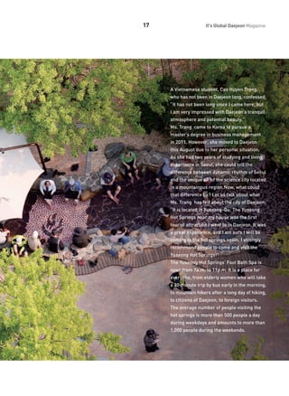 17

It's Global Daejeon Magazine

A Vietnamese student, Cao Huyen Trang,
who has not been in Daejeon long, confessed,
“It has not been long since I came here, but
I am very impressed with Daejeon’s tranquil
atmosphere and potential beauty.”
Ms. Trang came to Korea to pursue a
master’s degree in business management
in 2011. However, she moved to Daejeon
this August due to her personal situation.
As she had two years of studying and living
experience in Seoul, she could tell the
difference between dynamic rhythm of Seoul
and the unique air of the science city located
in a mountainous region.Now, what could
that difference be? Let us talk about what
Ms. Trang has felt about the city of Daejeon:
“It is located in Yuseong-Gu. The Yuseong
Hot Springs near my house was the first
tourist attraction I went to in Daejeon. It was
a great experience, and I am sure I will be
coming to the hot springs again. I strongly
recommend people to come and visit the
Yuseong Hot Springs!”
The Yuseong Hot Springs’ Foot Bath Spa is
open from 7a.m. to 11p.m. It is a place for
everyone, from elderly women who will take
a 30-minute trip by bus early in the morning,
to mountain hikers after a long day of hiking,
to citizens of Daejeon, to foreign visitors.
The average number of people visiting the
hot springs is more than 500 people a day
during weekdays and amounts to more than
1,000 people during the weekends.

 