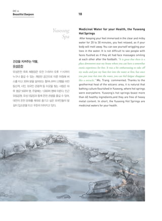 DIC in

18

Beautiful Daejeon

Yuseong
Spa

Medicinal Water for your Health, the Yuseong
Hot Springs
After keeping your feet immersed in the clear and milky
water for 20 to 30 minutes, you feel relaxed, as if your
body will melt away. You can see yourself wriggling your
toes in the water. It is not difficult to see people with
faces flushed as if they all had face massages smiling

건강을 지켜주는 약물,
유성온천

at each other after the footbath. “It is great that there is a
place downtown near my house where you can have a somewhat

exotic experience for free. It was a bit embarrassing to take off

유성온천 족욕 체험장은 오전 7시부터 오후 11시까지

my socks and put my bare feet into the water at first, but once

누구나 즐길 수 있는 개방된 공간으로 이른 아침에 버

you put your feet into the water, you can feel fatigue disappear

스를 타고 30여 분을 달려오는 할머니부터 산행을 마친

like a miracle,” Ms. Trang commented. Thanks to the

등산객, 시민, 외국인 관광객 등 이곳을 찾는 사람은 하
루 평균 500여 명, 주말에는 1,000여 명에 이른다. 인근

geothermal heat of the volcanic area, it is natural that
bathing culture flourished in Yuseong, where hot springs
were everywhere. Yuseong’s hot springs boast more

유림공원, 유성 5일장과 함께 온천 관광을 즐길 수 있어,

than 60 healthy ingredients,and they are free of heavy

대전의 온천 문화를 제대로 즐기고 싶은 외국인들의 발

metal content. In short, the Yuseong Hot Springs are

길이 입소문을 타고 꾸준히 이어지고 있다.

medicinal waters for your health.

 