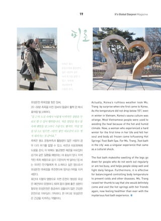 19

It's Global Daejeon Magazine

족욕은 평소
운동부족과 활동량이
많은 사람의 경우
다리 부기를 없앨 수
있고, 숙면과
피로회복에
도움을 준다.

유성온천 족욕장을 찾은 장씨.

Actually, Korea’s ruthless weather took Ms.

20~30분 족욕을 마친 장씨의 얼굴이 활짝 핀 복사
꽃처럼 발그레하다.

Trang by surprise when she first came to Korea.
As the temperature did not drop below 10℃ even

“집 근처 도심 속에서 이렇게 이색적인 경험을 무

in winter in Vietnam, Korea’s sauna culture was

료로 할 수 있어 행복합니다. 처음 양말을 벗고 물
속에 맨발을 담그려니 수줍기도 했지만, 막상 발

strange. Most Vietnamese people were used to
avoiding the heat because of the hot and humid
climate. Now, a woman who experienced a hard

을 담그고 있으면 그동안 쌓인 피로감이 모두 씻

winter for the first time in her life and felt her

겨 내려가는 것 같아요.”

soul and body all frozen came toYuseong Hot

족욕은 평소 운동부족과 활동량이 많은 사람의 경

Springs’ Foot Bath Spa. For Ms. Trang ,‘foot bath

우 다리 부기를 없앨 수 있고, 숙면과 피로회복에

in the city’ was a singular experience that came

도움을 준다. 이 밖에도 불균형한 체온을 바로잡아

as a cultural shock.

감기와 같은 질환을 예방하는 데 효능이 있다. 이색
적인 족욕 체험으로 감기 기운마저 싹 달아난 장 씨

The foot bath makesthe swelling of the legs go
down for people who do not work out regularly

는 외국인 친구들에게 꼭 소개하고 싶은 명소로서

or are too busy, and helps people sleep well and

유성온천 족욕장을 추천한다며 엄지손가락을 치켜

fight daily fatigue. Furthermore, it is effective

세운다.

for balancingand controlling body temperature

화산대 지열의 영향으로 자연 온천이 형성된 유성

to prevent colds and other diseases. Ms. Trang

은 예전부터 유명하다. 60여 종의 몸에 좋은 성분이

raised her thumb to say that she would definitely

함유된 유성온천은 중금속이 검출되지 않은 건강한
온천으로 자부심이 가득하다. 한 마디로 유성온천
은 건강을 지켜주는 약물이다.

come and visit the hot springs with her friends
again, now feeling healthier than ever with the
mysterious foot bath experience.

 