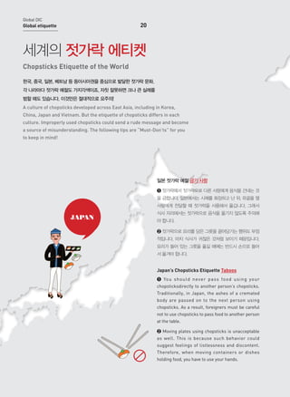 Global DIC

20

Global etiquette

세계의 젓가락 에티켓
Chopsticks Etiquette of the World
한국, 중국, 일본, 베트남 등 동아시아권을 중심으로 발달한 젓가락 문화.
각 나라마다 젓가락 예절도 가지각색이죠. 자칫 잘못하면 크나 큰 실례를
범할 때도 있습니다. 이것만은 절대적으로 요주의!
A culture of chopsticks developed across East Asia, including in Korea,
China, Japan and Vietnam. But the etiquette of chopsticks differs in each
culture. Improperly used chopsticks could send a rude message and become
a source of misunderstanding. The following tips are “Must-Don’ts” for you
to keep in mind!

일본 젓가락 예절 금기 사항
➊ 젓가락에서 젓가락으로 다른 사람에게 음식을 건네는 것
을 금합니다. 일본에서는 시체를 화장하고 난 뒤, 유골을 옆
사람에게 전달할 때 젓가락을 사용해서 옮깁니다. 그래서

JAPAN

식사 자리에서는 젓가락으로 음식을 옮기지 않도록 주의해
야 합니다.
➋ 젓가락으로 요리를 담은 그릇을 끌어당기는 행위도 부정
적입니다. 마치 식사가 귀찮은 것처럼 보이기 때문입니다.
요리가 들어 있는 그릇을 옮길 때에는 반드시 손으로 들어
서 옮겨야 합니다.

Japan’s Chopsticks Etiquette Taboos
➊ Yo u s h o u l d n eve r p a ss fo o d u s i n g yo u r
chopsticksdirectly to another person’s chopsticks.
Traditionally, in Japan, the ashes of a cremated
body are passed on to the next person using
chopsticks. As a result, foreigners must be careful
not to use chopsticks to pass food to another person
at the table.
➋ Moving plates using chopsticks is unacceptable
as well. This is because such behavior could
suggest feelings of listlessness and discontent.
Therefore, when moving containers or dishes
holding food, you have to use your hands.

 
