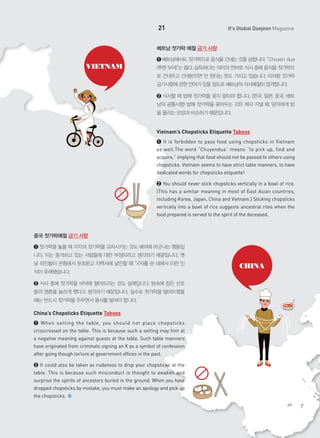 21

It's Global Daejeon Magazine

베트남 젓가락 예절 금기 사항

VIETNAM

➊ 베트남에서도 젓가락으로 음식을 건네는 것을 금합니다. “Chuyen dua
(쭈엔 두어)”는 줍다, 습득하다는 의미의 언어로 식사 중에 음식을 젓가락으
로 건네주고 건네받으면 안 된다는 뜻도 가지고 있습니다. 이처럼 젓가락
금기사항에 관한 언어가 있을 정도로 베트남의 식사예절이 엄격합니다.
➋ 식사할 때 밥에 젓가락을 꽂지 말아야 합니다. (한국, 일본, 중국, 베트
남의 공통사항) 밥에 젓가락을 꽂아두는 것은 제사 지낼 때, 망자에게 밥
을 올리는 모양과 비슷하기 때문입니다.

Vietnam’s Chopsticks Etiquette Taboos
➊ It is forbidden to pass food using chopsticks in Vietnam
as well.The word “Chuyendua” means “to pick up, find and
acquire,” implying that food should not be passed to others using
chopsticks. Vietnam seems to have strict table manners, to have
dedicated words for chopsticks etiquette!
➋ You should never stick chopsticks vertically in a bowl of rice.
(This has a similar meaning in most of East Asian countries,
including Korea, Japan, China and Vietnam.) Sticking chopsticks
vertically into a bowl of rice suggests ancestral rites when the
food prepared is served to the spirit of the deceased.

중국 젓가락예절 금기 사항
➊ 젓가락을 놓을 때 각각의 젓가락을 교차시키는 것도 예의에 어긋나는 행동입
니다. 이는 동석하고 있는 사람들에 대한 부정이라고 생각하기 때문입니다. 옛
날 죄인들이 관청에서 문초받고 자백서에 날인할 때 “X"자를 쓴 데에서 이런 인
식이 유래됐습니다.
➋ 식사 중에 젓가락을 바닥에 떨어뜨리는 것도 실례입니다. 땅속에 잠든 선조
들의 영혼을 놀라게 했다고 생각하기 때문입니다. 실수로 젓가락을 떨어뜨렸을
때는 반드시 젓가락을 주우면서 용서를 빌어야 합니다.

China’s Chopsticks Etiquette Taboos
➊ When setting the table, you should not place chopsticks
crisscrossed on the table. This is because such a setting may hint at
a negative meaning against guests at the table. Such table manners
have originated from criminals signing an X as a symbol of confession
after going though torture at government offices in the past.
➋ It could also be taken as rudeness to drop your chopsticks at the
table. This is because such misconduct is thought to awaken and
surprise the spirits of ancestors buried in the ground. When you have
dropped chopsticks by mistake, you must make an apology and pick up
the chopsticks.

CHINA

 
