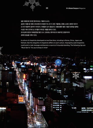 23

It's Global Daejeon Magazine

일본 최북단에 위치한 홋카이도는 겨울의 도시다.
설경이 아름다운 영화 <러브레터>의 배경이기도 한 이 곳은 겨울에는 온통 눈 덮인 새하얀 대지가
도시의 처음부터 끝까지 이어진다. 하염없이 눈이 흩날리고 초롱초롱한 별로 수놓은 밤하늘 밑에는
수십만 개의 전구와 눈 조각들이 어두운 겨울을 밝히고 있다.
2010년에 대전과 자매결연을 맺은 도시, 삿포로는 홋카이도의 대표적인 관광지이자
경제의 중심을 이루고 있다.
A culture of chopsticks developed across East Asia, including in Korea, China, Japan and
Vietnam. But the etiquette of chopsticks differs in each culture. Improperly used chopsticks
could send a rude message and become a source of misunderstanding. The following tips are
“Must-Don’ts” for you to keep in mind!

 