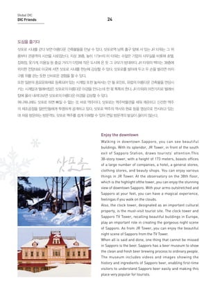 Global DIC

DIC Friends

24

도심을 즐기다
삿포로 시내를 걷다 보면 아름다운 건축물들을 만날 수 있다. 삿포로역 남쪽 출구 앞에 서 있는 JR 타워는 그 위
용부터 관광객의 시선을 사로잡는다. 지상 38층, 높이 173m의 이 타워는 수많은 기업의 사무실을 비롯해 호텔,
잡화점, 옷가게, 미용실 등 즐길 거리가 다양해 작은 도시에 온 듯 그 규모가 방대하다. JR 타워의 백미는 38층에
위치한 전망대로 이곳에 서면 삿포로 시내를 한눈에 감상할 수 있다. 삿포로를 발아래 두고 두 손을 벌리면 마치
구름 위를 걷는 듯한 신비로운 경험을 할 수 있다.
또한 일본의 중요문화재로 등록되어 있는 시계탑 또한 놓쳐서는 안 될 포인트. 유럽의 아름다운 건축물을 연상시
키는 시계탑과 텔레비탑은 삿포로의 아름다운 야경을 만드는데 한 몫 톡톡히 한다. JR 타워와 마찬가지로 텔레비
탑에 올라 내려다보면 삿포로의 아름다운 야경을 감상할 수 있다.
뭐니뭐니해도 삿포로 하면 빠질 수 없는 것, 바로 맥주이다. 삿포로는 맥주박물관을 세워 깨끗하고 신선한 맥주
의 제조공정을 일반인들에게 투명하게 공개하고 있다. 삿포로 맥주의 역사와 원료 등을 영상으로 전시하고 있는
데 처음 방문하는 방문객도 삿포로 맥주를 쉽게 이해할 수 있어 연일 방문객의 발길이 끊이지 않는다.

Enjoy the downtown
Walking in downtown Sapporo, you can see beautiful
buildings. With its splendor, JR Tower, in front of the south
exit of Sapporo Station, draws tourists’ attention.This
38-story tower, with a height of 173 meters, boasts offices
of a large number of companies, a hotel, a general stores,
clothing stores, and beauty shops. You can enjoy various
things in JR Tower. At the observatory on the 38th floor,
which is the highlight ofthe tower, you can enjoy the stunning
view of downtown Sapporo. With your arms outstretched and
Sapporo at your feet, you can have a magical experience,
feelingas if you walk on the clouds.
Also, the clock tower, designated as an important cultural
property, is the must-visit tourist site. The clock tower and
Sapporo TV Tower, recalling beautiful buildings in Europe,
play an important role in creating the gorgeous night scene
of Sapporo. As from JR Tower, you can enjoy the beautiful
night scene of Sapporo from the TV Tower.
When all is said and done, one thing that cannot be missed
in Sapporo is the beer. Sapporo has a beer museum to show
the clean and fresh beer brewing process to ordinary people.
The museum includes videos and images showing the
history and ingredients of Sapporo beer, enabling first-time
visitors to understand Sapporo beer easily and making this
place very popular for tourists.

 