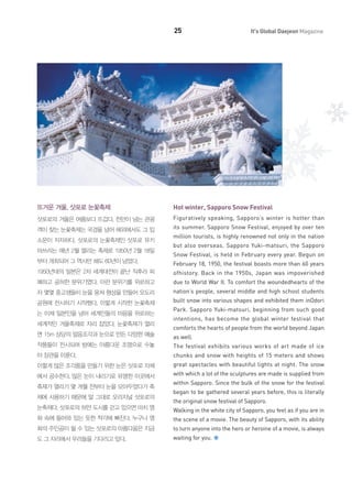 25

It's Global Daejeon Magazine

뜨거운 겨울, 삿포로 눈꽃축제

Hot winter, Sapporo Snow Festival

삿포로의 겨울은 여름보다 뜨겁다. 천만이 넘는 관광

Figuratively speaking, Sapporo’s winter is hotter than

객이 찾는 눈꽃축제는 국경을 넘어 해외에서도 그 입

its summer. Sapporo Snow Festival, enjoyed by over ten

소문이 자자하다. 삿포로의 눈꽃축제인 삿포로 유키
마쓰리는 매년 2월 열리는 축제로 1950년 2월 18일

million tourists, is highly renowned not only in the nation
but also overseas. Sapporo Yuki-matsuri, the Sapporo
Snow Festival, is held in February every year. Begun on

부터 개최되어 그 역사만 해도 60년이 넘었다.

February 18, 1950, the festival boasts more than 60 years

1950년대의 일본은 2차 세계대전이 끝난 직후라 피

ofhistory. Back in the 1950s, Japan was impoverished

폐하고 공허한 분위기였다. 이런 분위기를 위로하고

due to World War II. To comfort the woundedhearts of the

자 몇몇 중고생들이 눈을 뭉쳐 형상을 만들어 오도리

nation’s people, several middle and high school students

공원에 전시하기 시작했다. 이렇게 시작한 눈꽃축제

built snow into various shapes and exhibited them inOdori

는 이제 일본인을 넘어 세계인들의 마음을 위로하는
세계적인 겨울축제로 자리 잡았다. 눈꽃축제가 열리

Park. Sapporo Yuki-matsuri, beginning from such good
intentions, has become the global winter festival that
comforts the hearts of people from the world beyond Japan

면 15m 상당의 얼음조각과 눈으로 만든 다양한 예술

as well.

작품들이 전시되며 밤에는 아름다운 조명으로 수놓

The festival exhibits various works of art made of ice

아 장관을 이룬다.

chunks and snow with heights of 15 meters and shows

이렇게 많은 조각품을 만들기 위한 눈은 삿포로 자체

great spectacles with beautiful lights at night. The snow

에서 공수한다. 많은 눈이 내리기로 유명한 이곳에서

with which a lot of the sculptures are made is supplied from

축제가 열리기 몇 개월 전부터 눈을 모아두었다가 축
제에 사용하기 때문에 말 그대로 오리지널 삿포로의

within Sapporo. Since the bulk of the snow for the festival
began to be gathered several years before, this is literally
the original snow festival of Sapporo.

눈축제다. 삿포로의 하얀 도시를 걷고 있으면 마치 영

Walking in the white city of Sapporo, you feel as if you are in

화 속에 들어와 있는 듯한 착각에 빠진다. 누구나 영

the scene of a movie. The beauty of Sapporo, with its ability

화의 주인공이 될 수 있는 삿포로의 아름다움은 지금

to turn anyone into the hero or heroine of a movie, is always

도 그 자리에서 우리들을 기다리고 있다.

waiting for you.

 