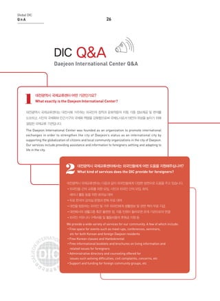 Global DIC

26

QnA

DIC

Q&A

Daejeon International Center Q&A

1

대전광역시 국제교류센터 어떤 기관인가요?
What exactly is the Daejeon International Center?

대전광역시 국제교류센터는 대전시에 거주하는 외국인의 정착과 문화적응의 지원, 각종 정보제공 및 편의를
도모하고, 시민의 국제화와 민간기구의 국제화 역량을 강화함으로써 국제도시로서 대전의 위상을 높이기 위해
설립된 국제교류 기관입니다.
The Daejeon International Center was founded as an organization to promote international
exchanges in order to strengthen the city of Daejeon’s status as an international city by
supporting the globalization of citizens and local community organizations in the city of Daejeon.
Our services include providing assistance and information to foreigners settling and adapting to
life in the city.

2

대전광역시 국제교류센터에서는 외국인들에게 어떤 도움을 지원해주십니까?
What kind of services does the DIC provide for foreigners?

대전광역시 국제교류센터는 다음과 같이 외국인들에게 다양한 방면으로 도움을 주고 있습니다.
•외국인들 간의 교류를 위한 모임, 시민과 외국인 간의 모임, 회의.
세미나 활동 등을 위한 회의실 대여
•무료 한국어 강의실 운영과 한복 무료 대여
•대전을 방문하는 외국인 및 거주 외국인에게 생활정보 및 관련 책자 무료 지급.
•대전에서의 생활고충 혹은 불편한 점, 각종 민원이 들어오면 관계 기관으로의 연결
•외국인 커뮤니티 구축비용 및 활동비용의 후원금 지원 등
We provide a wide variety of services for our community. A few of which include:
•Free space for events such as meet-ups, conferences, seminars,
etc for both Korean and foreign Daejeon residents
•Free Korean classes and Hanbokrental
•Free informational booklets and brochures on living information and
related issues for foreigners
•Administrative directory and counseling offered for
issues such asliving difficulties, civil complaints, concerns, etc
•Support and funding for foreign community groups, etc

 