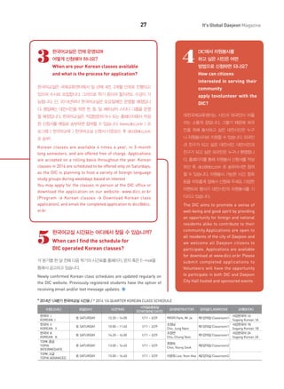 27

3

It's Global Daejeon Magazine

4

한국어교실은 언제 운영되며
어떻게 신청해야 하나요?
When are your Korean classes available

DIC에서 자원봉사를
하고 싶은 시민은 어떤
방법으로 신청하면 되나요?
How can citizens

and what is the process for application?

interested in serving their
한국어교실은 국제교류센터에서 일 년에 4번, 3개월 단위로 진행되고

community

있으며 수시로 모집합니다. 그러므로 학기 중이라 할지라도 수강이 가

apply tovolunteer with the

능합니다. 단, 2014년부터 한국어교실은 토요일에만 운영할 예정입니

DIC?

다. 평일에는 대전시민을 위한 한, 중, 일, 베트남어 스터디 그룹을 운영
할 예정입니다. 한국어교실은 직접방문하거나 또는 홈페이지에서 작성

대전국제교류센터는 시민과 외국인이 어울

한 신청서를 메일로 송부하면 참여할 수 있습니다. (www.dicc.or.kr > 프

리는 소통의 장입니다. 그렇기 때문에 외국

로그램 > 한국어교육 > 한국어교실 신청서 다운로드 후 dicc@dicc.or.kr

인을 위해 봉사하고 싶은 대전시민은 누구

로 송부)

나 자원봉사자로 지원할 수 있습니다. 외국인

Korean classes are available 4 times a year, in 3-month
long semesters, and are offered free of charge. Applications
are accepted on a rolling basis throughout the year. Korean
classes in 2014 are scheduled to be offered only on Saturdays,
as the DIC is planning to host a variety of foreign language
study groups during weekdays based on interest
You may apply for the classes in person at the DIC office or
download the application on our website: www.dicc.or.kr
(Program > Korean classes > Download Korean class
application), and email the completed application to dicc@dicc.
or.kr

과 친구가 되고 싶은 대전시민, 대전시민과

5

친구가 되고 싶은 외국인은 누구나 환영합니
다. 홈페이지를 통해 자원봉사 신청서를 작성
하신 후, dicc@dicc.or.kr 로 송부하시면 참여
할 수 있습니다. 자원봉사 가능한 시간, 항목
등을 자유롭게 정해서 신청해 주세요. 다양한
이벤트와 행사가 대전시민의 자원봉사를 기
다리고 있습니다.
The DIC aims to promote a sense of
well-being and good spirit by providing
an opportunity for foreign and national
residents alike to contribute to their
community.Applications are open to
all residents of the city of Daejeon and
we welcome all Daejeon citizens to
participate. Applications are available
for download at www.dicc.or.kr Please
submit completed applications to
Volunteers will have the opportunity
to participate in both DIC and Daejeon
City Hall hosted and sponsored events.

한국어교실 시간표는 어디에서 찾을 수 있습니까?
When can I find the schedule for
DIC operated Korean classes?

각 분기별 한 달 전에 다음 학기의 시간표를 홈페이지, 문자 혹은 E-mail을
통해서 공고하고 있습니다.
Newly confirmed Korean class schedules are updated regularly on
the DIC website. Previously registered students have the option of
receiving email and/or text message updates.
* 2014년 1/4분기 한국어교실 시간표 / * 2014 1/4 QUARTER KOREAN CLASS SCHEDULE
수준(LEVEL)

요일(DAY)

시간(TIME)

시작일&종료일
(START&END DATE)

한국어 Ⅰ
KOREAN Ⅰ
한국어 Ⅱ
KOREAN Ⅱ
한국어 Ⅲ
KOREAN Ⅲ
TOPIK 중급
TOPIK
INTERMEDIATE
TOPIK 고급
TOPIK ADVANCED

토 SATURDAY

12:20 ~ 14:00

1/11 ~ 3/29

토 SATURDAY

10:00 ~ 11:40

1/11 ~ 3/29

토 SATURDAY

14:20 ~ 16:00

1/11 ~ 3/29

토 SATURDAY

13:00 ~ 14:40

토 SATURDAY

15:00 ~ 16:40

강사(INSTRUCTOR)

강의실(CLASSROOM)

교재(BOOK)

박미자 Park, Mi Ja

제1강의실 Classroom1

조정남
Cho, Jung Nam
조정연
Cho, Chung Yeon

제1강의실 Classroom1

서강한국어 1A
Sogang Korean 1A
서강한국어 1B
Sogang Korean 1B
서강한국어 2A
Sogang Korean 2A

1/11 ~ 3/29

최영숙
Choi, Young Sook

제2강의실 Classroom2

1/11 ~ 3/29

이윤희 Lee, Yoon Hee 제2강의실 Classroom2

제1강의실 Classroom1

 