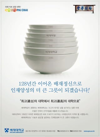 Global DIC

Global etiquette

28

128년간 이어온 배재정신으로
인재양성의 더 큰 그릇이 되겠습니다!
“최고(最古)의 대학에서 최고(最高)의 대학으로”
배재학당이 경영하는 배재대학교는
‘크고자 하거든 남을 섬기라’ 당훈 아래
는
수많은 민족의 선각자들을 배출해 오고있습니다.
1885년부터 128년간 이어온 배재정신은 바로 21세기가 요구하는 시대정신이자 지켜야 할 사명입니다.
배재대학교는
‘나눔과 섬김’ 실천하는 인재양성에 더 큰 그릇이 되겠습니다.
을

302-735 대전광역시 서구 배재로 155-40(도마동)

TEL 042)520-5114 FAX 042)533-7354

www.pcu.ac.kr

 