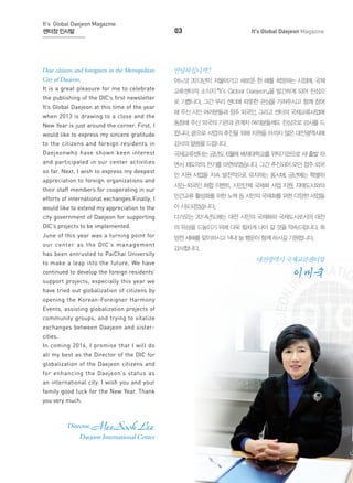 It's Global Daejeon Magazine
센터장 인사말

03

Dear citizens and foreigners in the Metropolitan

안녕하십니까?

City of Daejeon,

어느덧 2013년이 저물어가고 새로운 한 해를 희망하는 시점에, 국제

It is a great pleasure for me to celebrate

교류센터의 소식지 『It’s Global Daejeon』을 발간하게 되어 진심으

the publishing of the DIC’s first newsletter
It’s Global Daejeon at this time of the year
when 2013 is drawing to a close and the

It's Global Daejeon Magazine

로 기쁩니다. 그간 우리 센터에 따뜻한 관심을 가져주시고 함께 참여
해 주신 시민 여러분들과 정주 외국인, 그리고 센터의 국제교류사업에

New Year is just around the corner. First, I

동참해 주신 외국의 기관과 관계자 여러분들께도 진심으로 감사를 드

would like to express my sincere gratitude

립니다. 끝으로 사업의 추진을 위해 지원을 아끼지 않은 대전광역시에

to the citizens and foreign residents in

감사의 말씀을 드립니다.

Daejeonwho have shown keen interest

국제교류센터는 금년도 6월에 배재대학교를 위탁기관으로 새 출발 하

and participated in our center activities

면서 재도약의 전기를 마련하였습니다. 그간 추진되어 오던 정주 외국

so far. Next, I wish to express my deepest
appreciation to foreign organizations and
their staff members for cooperating in our

인 지원 사업을 지속 발전적으로 유지하는 동시에, 금년에는 특별히
시민-외국인 화합 이벤트, 시민단체 국제화 사업 지원, 자매도시와의

efforts of international exchanges.Finally, I

민간교류 활성화를 위한 노력 등 시민의 국제화를 위한 다양한 사업들

would like to extend my appreciation to the

이 시도되었습니다.

city government of Daejeon for supporting

다가오는 2014년도에는 대전 시민의 국제화와 국제도시로서의 대전

DIC’s projects to be implemented.

의 위상을 드높이기 위해 더욱 힘차게 나아 갈 것을 약속드립니다. 희

June of this year was a turning point for

망찬 새해를 맞이하시고 댁내 늘 행운이 함께 하시길 기원합니다.

our center as the DIC’s management
has been entrusted to PaiChai University

감사합니다.

to make a leap into the future. We have

대전광역시 국제교류센터장

continued to develop the foreign residents’

이미숙

support projects, especially this year we
have tried out globalization of citizens by
opening the Korean-Foreigner Harmony
Events, assisting globalization projects of
community groups, and trying to vitalize
exchanges between Daejeon and sistercities.
In coming 2014, I promise that I will do
all my best as the Director of the DIC for
globalization of the Daejeon citizens and
for enhancing the Daejeon’s status as
an international city. I wish you and your
family good luck for the New Year. Thank
you very much.

Director,

MeeSook Lee

Daejeon International Center

 
