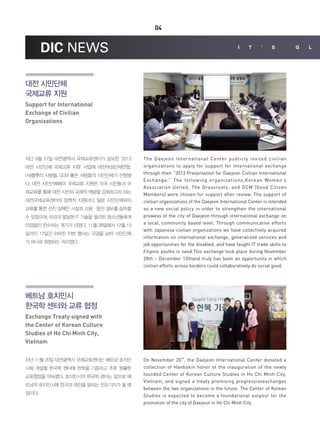 04

DIC NEWS

I

t

'

s

대전 시민단체
국제교류 지원
Support for International
Exchange of Civilian
Organizations

지난 9월 27일 대전광역시 국제교류센터가 공모한 ‘2013
대전 시민단체 국제교류 지원’ 사업에 대전여성단체연합,
(사)풀뿌리 사람들, GCM 좋은 사람들의 시민단체가 선정됐
다. 대전 시민단체에의 국제교류 지원은 각국 시민들과 국
제교류를 통해 대전 시민의 국제적 역량을 강화하고자 하는
대전국제교류센터의 정책적 지원이다. 일본 시민단체와의
교류를 통한 선진 장애인 시설과 고용ㆍ앞선 정보를 습득할
수 있었으며, 우리의 발달된 IT 기술을 필리핀 청소년들에게
아낌없이 전수하는 계기가 되었다. 11월 28일에서 12월 13
일까지 17일간 이어진 이번 행사는 국경을 넘어 시민단체
가 하나로 화합하는 자리였다.

The Daejeon International Center publicly invited civilian
organizations to apply for support for international exchange
through their “2013 Presentation for Daejeon Civilian International
Exchange.” The following organizations,Korean Women’s
Association United, The Grassroots, and GCM (Good Citizen
Members) were chosen for support after review. The support of
civilian organizations of the Daejeon International Center is intended
as a new social policy in order to strengthen the international
prowess of the city of Daejeon through international exchange on
a local, community based level. Through communicative efforts
with Japanese civilian organizations we have collectively acquired
information on international exchange, generalized services and
job opportunities for the disabled, and have taught IT trade skills to
Filipino youths in need.This exchange took place during November
28th ~ December 13thand truly has been an opportunity in which
civilian efforts across borders could collaboratively do social good.

베트남 호치민시
한국학 센터와 교류 협정
Exchange Treaty signed with
the Center of Korean Culture
Studies of Ho Chi Minh City,
Vietnam
지난 11월 20일 대전광역시 국제교류센터는 베트남 호치민
시에 개설될 한국학 센터에 한복을 기증하고 추후 원활한
교류협정을 약속했다. 호치민시의 한국학 센터는 앞으로 베
트남의 호치민시에 한국과 대전을 알리는 전초기지가 될 예
정이다.

On November 20 th, the Daejeon International Center donated a
collection of Hanbokin honor of the inauguration of the newly
founded Center of Korean Culture Studies in Ho Chi Minh City,
Vietnam, and signed a treaty promising progressiveexchanges
between the two organizations in the future. The Center of Korean
Studies is expected to become a foundational outpost for the
promotion of the city of Daejeon in Ho Chi Minh City.

G

l

 
