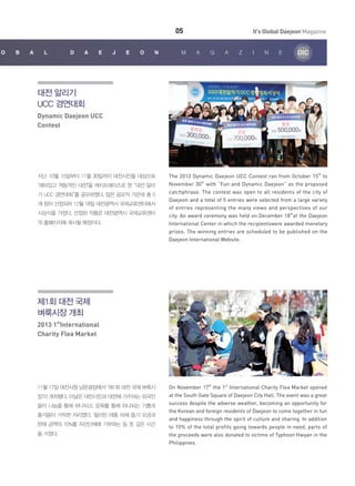05
o

b

a

l

D

a

e

j

eon

M

It's Global Daejeon Magazine
a

g

a

z

i

n

e

대전 알리기
UCC 경연대회
Dynamic Daejeon UCC
Contest

지난 10월 15일부터 11월 30일까지 대전시민을 대상으로
‘재미있고 역동적인 대전’을 캐치프레이즈로 한 “대전 알리
기 UCC 경연대회”를 공모하였다. 많은 공모작 가운데 총 5
개 팀이 선정되어 12월 18일 대전광역시 국제교류센터에서
시상식을 가졌다. 선정된 작품은 대전광역시 국제교류센터
의 홈페이지에 게시될 예정이다.

The 2013 Dynamic Daejeon UCC Contest ran from October 15th to
November 30th with “Fun and Dynamic Daejeon” as the proposed
catchphrase. The contest was open to all residents of the city of
Daejeon and a total of 5 entries were selected from a large variety
of entries representing the many views and perspectives of our
city. An award ceremony was held on December 18that the Daejeon
International Center in which the recipientswere awarded monetary
prizes. The winning entries are scheduled to be published on the
Daejeon International Website.

제1회 대전 국제
벼룩시장 개최
2013 1stInternational
Charity Flea Market

11월 17일 대전시청 남문광장에서 ‘제1회 대전 국제 벼룩시
장’이 개최됐다. 이날은 대전시민과 대전에 거주하는 외국인
들이 나눔을 통해 하나되고, 문화를 통해 하나되는 기쁨과
즐거움이 가득한 자리였다. 필리핀 태풍 피해 돕기 모금과
판매 금액의 10%를 자선단체에 기부하는 등 뜻 깊은 시간
을 가졌다.

On November 17th the 1st International Charity Flea Market opened
at the South Gate Square of Daejeon City Hall. The event was a great
success despite the adverse weather, becoming an opportunity for
the Korean and foreign residents of Daejeon to come together in fun
and happiness through the spirit of culture and sharing. In addition
to 10% of the total profits going towards people in need, parts of
the proceeds were also donated to victims of Typhoon Haiyan in the
Philippines.

 