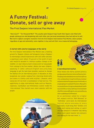 07

It's Global Daejeon Magazine

A Funny Festival:
Donate, sell or give away
The First Daejeon International Flea Market
“How much?” “Ten thousand Won!” The usually quiet Daejeon Expo South Gate Square was filled with
people asking prices and bargaining with each other over personal possessions they had laid out to sell.
We tried to capture energetic moments from the first Daejeon International Flea Market, where people,
regardless of age and nationality, came together to buy and sell their once treasured belongings.

A market with colorful languages of the world
The first Daejeon International Flea Market was a meeting
ground for Daejeon citizens and foreigners living in Daejeon
to interchange cultural experiences with each other and also
a significant event where 10 percent of the profit of each
sale would be donated to charity.A sudden change in the
weather, as clear skies turned to snow,could not stop people
from coming to the flea market. Adults and even children,
speaking in rather awkward English and using body

A warmhearted market

language to get the best deal possible, seemed to change

Great shows and charity auctions preoccu

the festival into an international place of education as they

piedpeopleattheinternationalfleamarket.

bargained over goods ranging from charming handicrafts

Peopleputdonateddailynecessitiesupforau

and books to clothes and used bicycles. Likewise, what

ction,andasallearningsfromtheauctionwer

cannot be left out from a marketplace is food and fun. The

etobesenttothePhilippinesasrelieffunds,m

opportunity to enjoy international foods such as Mexican,

anypeopleparticipatedintheevent.Manyothe

Japanese, Cambodian and Vietnamese cuisine made the

rscametotheauctiongroundsandwatchedth

‘international’ flea market even more popular with the

escenewithcuriosity.Astheauctionwasheldi

people.

nbothKoreanandEnglish,everyoneatthema
rketcouldtakepartintheevent.
As an auctioneer asked for a higher
bid, answers such as “Neh (Korean)” or
“Definitely” came back. An international
fe st i va l w h e re eve r yo n e o f eve r y
nationality could bring their families and
enjoy both buying and selling, or watch
and take pleasure in whatever was taking
place, were good reasons why everyone
was waiting for the next event.

 